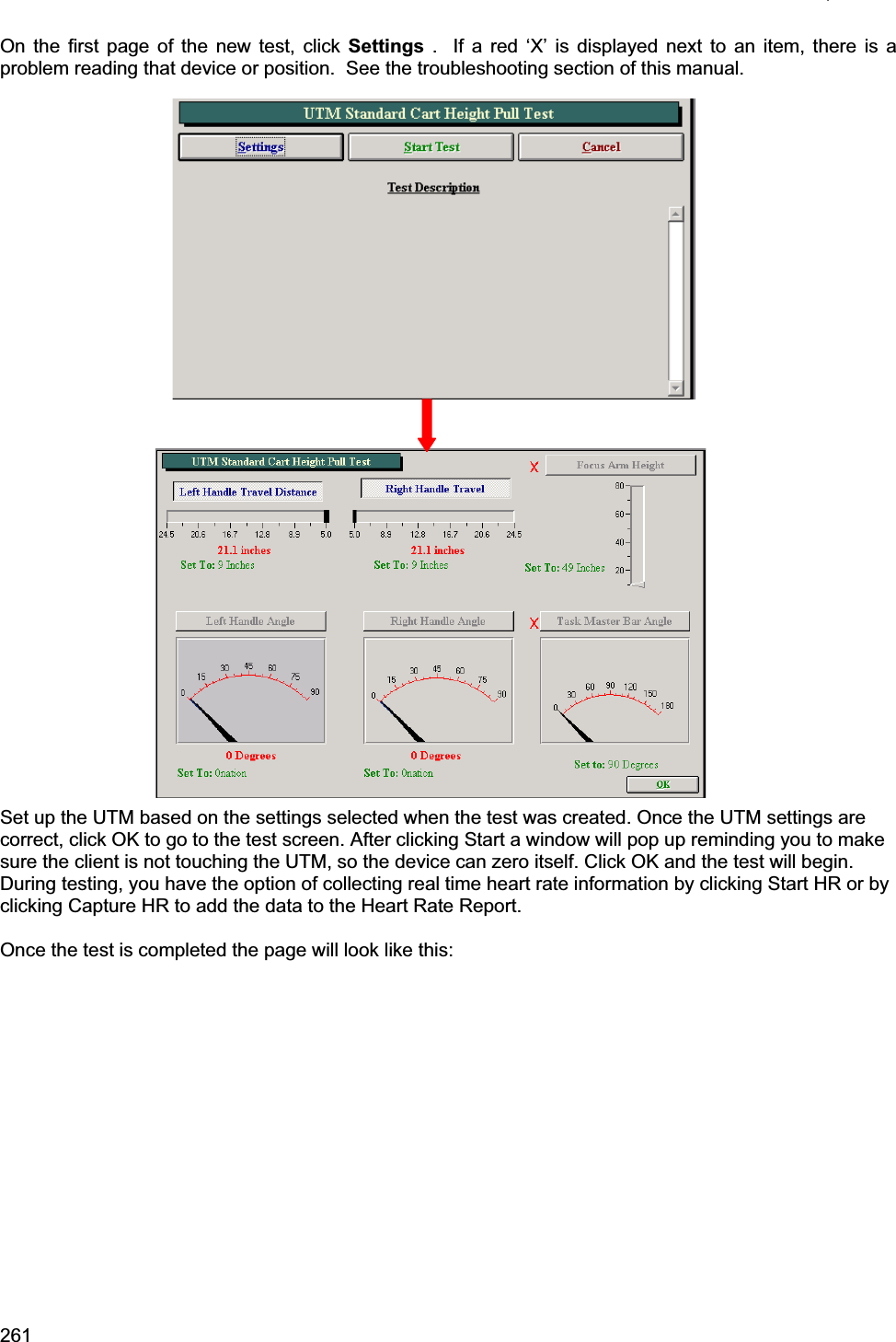 261    On the first page of the new test, click Settings .  If a red ‘X’ is displayed next to an item, there is a problem reading that device or position.  See the troubleshooting section of this manual. Set up the UTM based on the settings selected when the test was created. Once the UTM settings are correct, click OK to go to the test screen. After clicking Start a window will pop up reminding you to make sure the client is not touching the UTM, so the device can zero itself. Click OK and the test will begin. During testing, you have the option of collecting real time heart rate information by clicking Start HR or by clicking Capture HR to add the data to the Heart Rate Report.  Once the test is completed the page will look like this: 