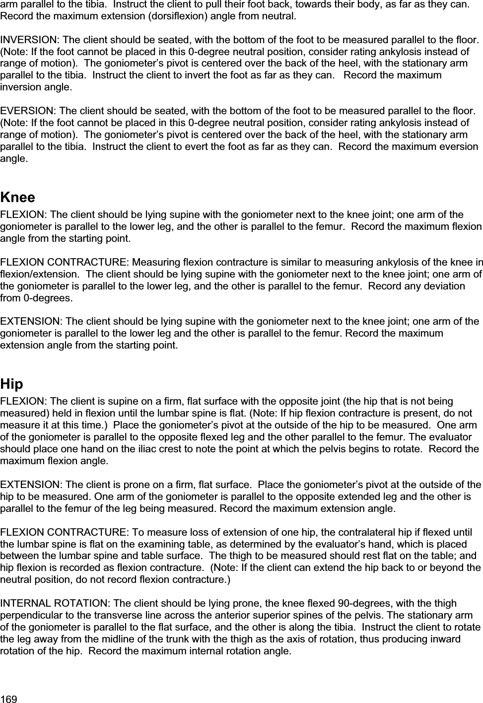 169arm parallel to the tibia.  Instruct the client to pull their foot back, towards their body, as far as they can.  Record the maximum extension (dorsiflexion) angle from neutral. INVERSION: The client should be seated, with the bottom of the foot to be measured parallel to the floor.  (Note: If the foot cannot be placed in this 0-degree neutral position, consider rating ankylosis instead of range of motion).  The goniometer’s pivot is centered over the back of the heel, with the stationary arm parallel to the tibia.  Instruct the client to invert the foot as far as they can.   Record the maximum inversion angle. EVERSION: The client should be seated, with the bottom of the foot to be measured parallel to the floor.  (Note: If the foot cannot be placed in this 0-degree neutral position, consider rating ankylosis instead of range of motion).  The goniometer’s pivot is centered over the back of the heel, with the stationary arm parallel to the tibia.  Instruct the client to evert the foot as far as they can.  Record the maximum eversion angle.KneeFLEXION: The client should be lying supine with the goniometer next to the knee joint; one arm of the goniometer is parallel to the lower leg, and the other is parallel to the femur.  Record the maximum flexion angle from the starting point. FLEXION CONTRACTURE: Measuring flexion contracture is similar to measuring ankylosis of the knee in flexion/extension.  The client should be lying supine with the goniometer next to the knee joint; one arm of the goniometer is parallel to the lower leg, and the other is parallel to the femur.  Record any deviation from 0-degrees. EXTENSION: The client should be lying supine with the goniometer next to the knee joint; one arm of the goniometer is parallel to the lower leg and the other is parallel to the femur. Record the maximum extension angle from the starting point.  HipFLEXION: The client is supine on a firm, flat surface with the opposite joint (the hip that is not being measured) held in flexion until the lumbar spine is flat. (Note: If hip flexion contracture is present, do not measure it at this time.)  Place the goniometer’s pivot at the outside of the hip to be measured.  One arm of the goniometer is parallel to the opposite flexed leg and the other parallel to the femur. The evaluator should place one hand on the iliac crest to note the point at which the pelvis begins to rotate.  Record the maximum flexion angle. EXTENSION: The client is prone on a firm, flat surface.  Place the goniometer’s pivot at the outside of the hip to be measured. One arm of the goniometer is parallel to the opposite extended leg and the other is parallel to the femur of the leg being measured. Record the maximum extension angle.  FLEXION CONTRACTURE: To measure loss of extension of one hip, the contralateral hip if flexed until the lumbar spine is flat on the examining table, as determined by the evaluator’s hand, which is placed between the lumbar spine and table surface.  The thigh to be measured should rest flat on the table; and hip flexion is recorded as flexion contracture.  (Note: If the client can extend the hip back to or beyond the neutral position, do not record flexion contracture.) INTERNAL ROTATION: The client should be lying prone, the knee flexed 90-degrees, with the thigh perpendicular to the transverse line across the anterior superior spines of the pelvis. The stationary arm of the goniometer is parallel to the flat surface, and the other is along the tibia.  Instruct the client to rotate the leg away from the midline of the trunk with the thigh as the axis of rotation, thus producing inward rotation of the hip.  Record the maximum internal rotation angle. 