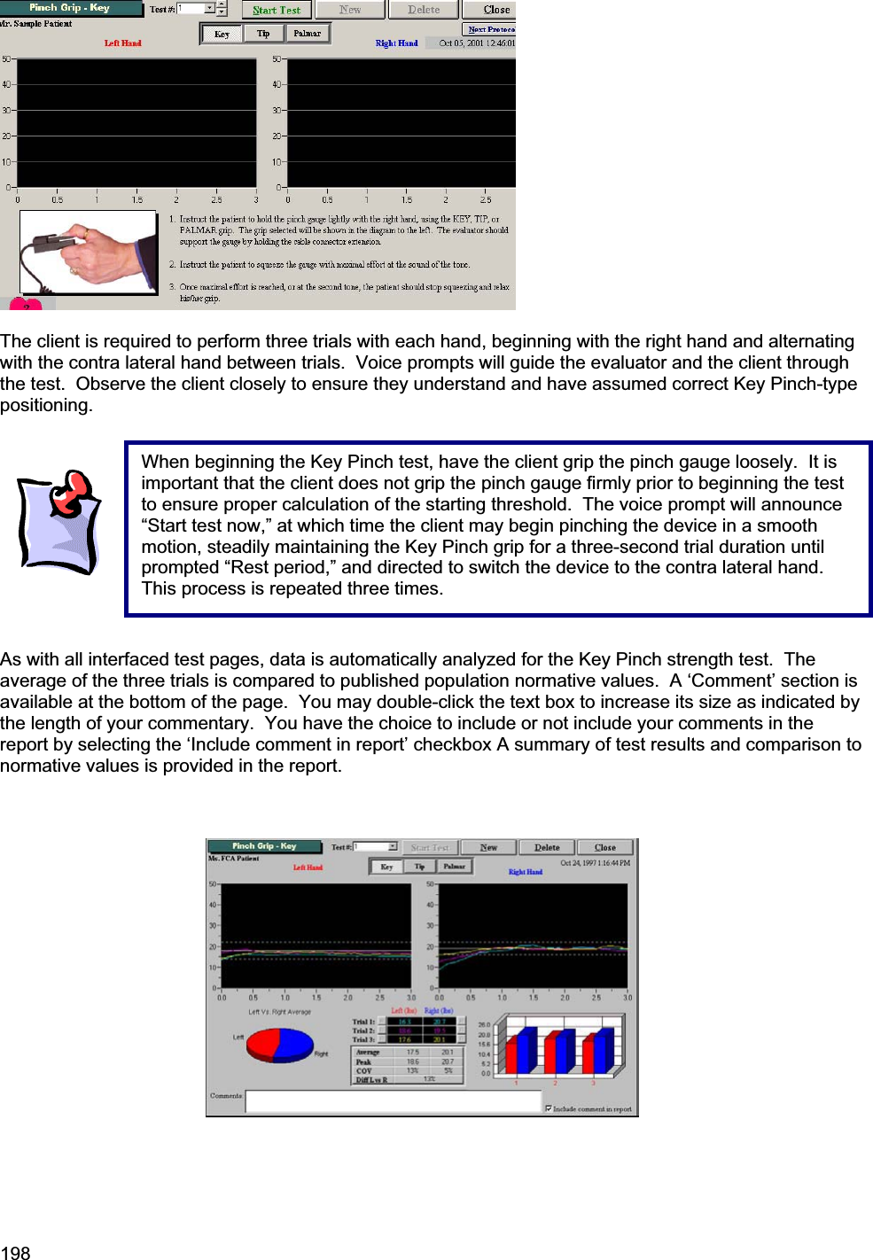 198    The client is required to perform three trials with each hand, beginning with the right hand and alternating with the contra lateral hand between trials.  Voice prompts will guide the evaluator and the client through the test.  Observe the client closely to ensure they understand and have assumed correct Key Pinch-type positioning. As with all interfaced test pages, data is automatically analyzed for the Key Pinch strength test.  The average of the three trials is compared to published population normative values.  A ‘Comment’ section is available at the bottom of the page.  You may double-click the text box to increase its size as indicated by the length of your commentary.  You have the choice to include or not include your comments in the report by selecting the ‘Include comment in report’ checkbox A summary of test results and comparison to normative values is provided in the report.   When beginning the Key Pinch test, have the client grip the pinch gauge loosely.  It is important that the client does not grip the pinch gauge firmly prior to beginning the test to ensure proper calculation of the starting threshold.  The voice prompt will announce “Start test now,” at which time the client may begin pinching the device in a smooth motion, steadily maintaining the Key Pinch grip for a three-second trial duration until prompted “Rest period,” and directed to switch the device to the contra lateral hand.  This process is repeated three times. 