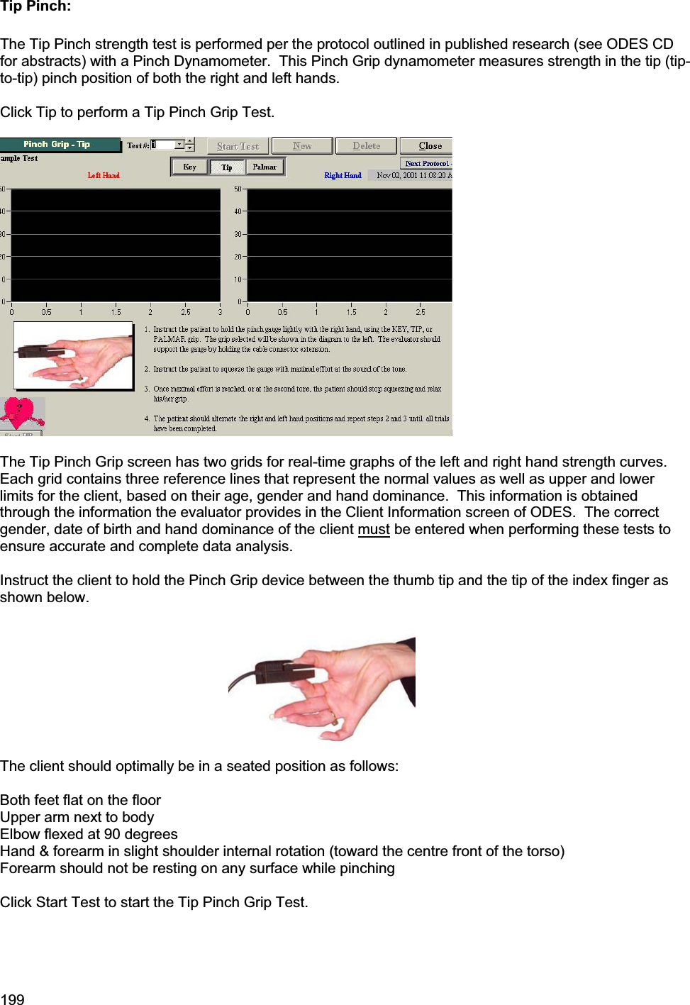 199    Tip Pinch: The Tip Pinch strength test is performed per the protocol outlined in published research (see ODES CD for abstracts) with a Pinch Dynamometer.  This Pinch Grip dynamometer measures strength in the tip (tip-to-tip) pinch position of both the right and left hands. Click Tip to perform a Tip Pinch Grip Test.   The Tip Pinch Grip screen has two grids for real-time graphs of the left and right hand strength curves.  Each grid contains three reference lines that represent the normal values as well as upper and lower limits for the client, based on their age, gender and hand dominance.  This information is obtained through the information the evaluator provides in the Client Information screen of ODES.  The correct gender, date of birth and hand dominance of the client must be entered when performing these tests to ensure accurate and complete data analysis. Instruct the client to hold the Pinch Grip device between the thumb tip and the tip of the index finger as shown below. The client should optimally be in a seated position as follows: Both feet flat on the floor Upper arm next to body Elbow flexed at 90 degrees Hand &amp; forearm in slight shoulder internal rotation (toward the centre front of the torso) Forearm should not be resting on any surface while pinching Click Start Test to start the Tip Pinch Grip Test. 