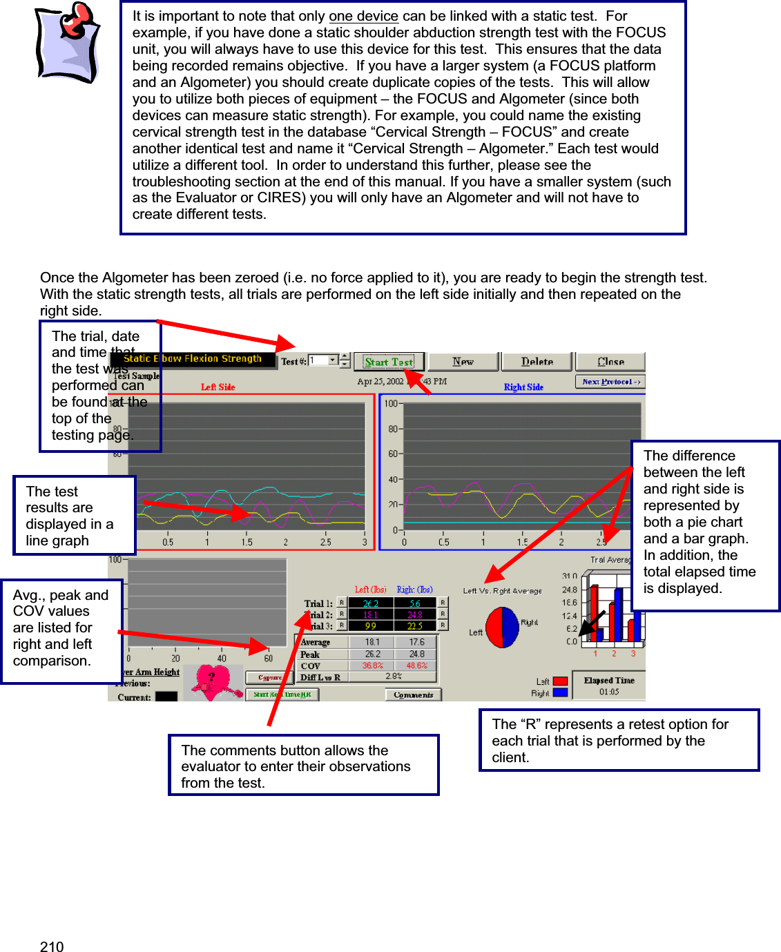 210    Once the Algometer has been zeroed (i.e. no force applied to it), you are ready to begin the strength test.  With the static strength tests, all trials are performed on the left side initially and then repeated on the right side. The above is aThe difference between the left and right side is represented by both a pie chart and a bar graph.  In addition, the total elapsed time is displayed.  The test results are displayed in a linegraphThe trial, date and time that the test was performed can be found at the top of the testing page. Avg., peak and COV values are listed for right and left comparison. The “R” represents a retest option for each trial that is performed by the client.The comments button allows the evaluator to enter their observations from the test.It is important to note that only one device can be linked with a static test.  For example, if you have done a static shoulder abduction strength test with the FOCUS unit, you will always have to use this device for this test.  This ensures that the data being recorded remains objective.  If you have a larger system (a FOCUS platform and an Algometer) you should create duplicate copies of the tests.  This will allow you to utilize both pieces of equipment – the FOCUS and Algometer (since both devices can measure static strength). For example, you could name the existing cervical strength test in the database “Cervical Strength – FOCUS” and create another identical test and name it “Cervical Strength – Algometer.” Each test would utilize a different tool.  In order to understand this further, please see the troubleshooting section at the end of this manual. If you have a smaller system (such as the Evaluator or CIRES) you will only have an Algometer and will not have to create different tests. 