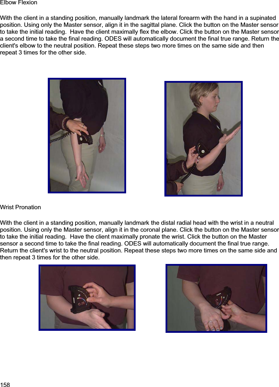 158Elbow Flexion With the client in a standing position, manually landmark the lateral forearm with the hand in a supinated position. Using only the Master sensor, align it in the sagittal plane. Click the button on the Master sensor to take the initial reading.  Have the client maximally flex the elbow. Click the button on the Master sensor a second time to take the final reading. ODES will automatically document the final true range. Return the client&apos;s elbow to the neutral position. Repeat these steps two more times on the same side and then repeat 3 times for the other side. Wrist Pronation With the client in a standing position, manually landmark the distal radial head with the wrist in a neutral position. Using only the Master sensor, align it in the coronal plane. Click the button on the Master sensor to take the initial reading.  Have the client maximally pronate the wrist. Click the button on the Master sensor a second time to take the final reading. ODES will automatically document the final true range. Return the client&apos;s wrist to the neutral position. Repeat these steps two more times on the same side and then repeat 3 times for the other side. 