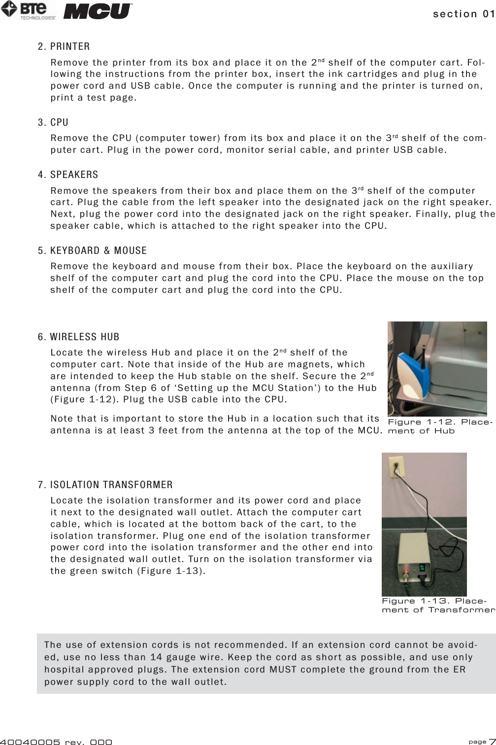 section 01 page 740040005 rev. 0002. PRINTERRemove the printer from its box and place it on the 2nd shelf of the computer cart. Fol-lowing the instructions from the printer box, insert the ink cartridges and plug in the power cord and USB cable. Once the computer is running and the printer is turned on, print a test page.3. CPURemove the CPU (computer tower) from its box and place it on the 3rd shelf of the com-puter cart. Plug in the power cord, monitor serial cable, and printer USB cable.4. SPEAKERSRemove the speakers from their box and place them on the 3rd shelf of the computer cart. Plug the cable from the left speaker into the designated jack on the right speaker. Next, plug the power cord into the designated jack on the right speaker. Finally, plug the speaker cable, which is attached to the right speaker into the CPU.5. KEYBOARD &amp; MOUSERemove the keyboard and mouse from their box. Place the keyboard on the auxiliary shelf of the computer cart and plug the cord into the CPU. Place the mouse on the top shelf of the computer cart and plug the cord into the CPU.6. WIRELESS HUBLocate the wireless Hub and place it on the 2nd shelf of the computer cart. Note that inside of the Hub are magnets, which are intended to keep the Hub stable on the shelf. Secure the 2nd antenna (from Step 6 of ‘Setting up the MCU Station’) to the Hub (Figure 1-12). Plug the USB cable into the CPU.Note that is important to store the Hub in a location such that its antenna is at least 3 feet from the antenna at the top of the MCU.7. ISOLATION TRANSFORMERLocate the isolation transformer and its power cord and place it next to the designated wall outlet. Attach the computer cart cable, which is located at the bottom back of the cart, to the isolation transformer. Plug one end of the isolation transformer power cord into the isolation transformer and the other end into the designated wall outlet. Turn on the isolation transformer via the green switch (Figure 1-13).Figure 1-12. Place-ment of HubFigure 1-13. Place-ment of TransformerThe use of extension cords is not recommended. If an extension cord cannot be avoid-ed, use no less than 14 gauge wire. Keep the cord as short as possible, and use only hospital approved plugs. The extension cord MUST complete the ground from the ER power supply cord to the wall outlet.