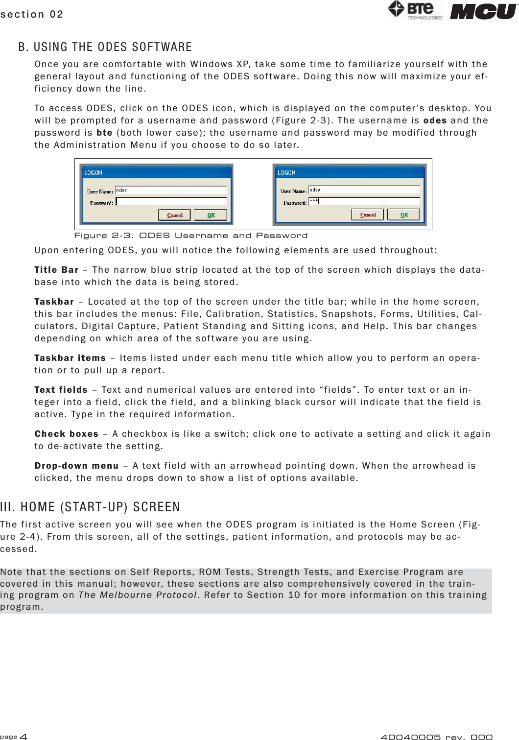 page 4section 02 40040005 rev. 000B. USING THE ODES SOFTWAREOnce you are comfortable with Windows XP, take some time to familiarize yourself with the general layout and functioning of the ODES software. Doing this now will maximize your ef-ficiency down the line.To access ODES, click on the ODES icon, which is displayed on the computer’s desktop. You will be prompted for a username and password (Figure 2-3). The username is odes and the password is bte (both lower case); the username and password may be modified through the Administration Menu if you choose to do so later.Upon entering ODES, you will notice the following elements are used throughout:Title Bar – The narrow blue strip located at the top of the screen which displays the data-base into which the data is being stored.Taskbar – Located at the top of the screen under the title bar; while in the home screen, this bar includes the menus: File, Calibration, Statistics, Snapshots, Forms, Utilities, Cal-culators, Digital Capture, Patient Standing and Sitting icons, and Help. This bar changes depending on which area of the software you are using.Taskbar items – Items listed under each menu title which allow you to perform an opera-tion or to pull up a report.Text fields – Text and numerical values are entered into “fields”. To enter text or an in-teger into a field, click the field, and a blinking black cursor will indicate that the field is active. Type in the required information.Check boxes – A checkbox is like a switch; click one to activate a setting and click it again to de-activate the setting.Drop-down menu – A text field with an arrowhead pointing down. When the arrowhead is clicked, the menu drops down to show a list of options available.III. HOME (START-UP) SCREENThe first active screen you will see when the ODES program is initiated is the Home Screen (Fig-ure 2-4). From this screen, all of the settings, patient information, and protocols may be ac-cessed.Figure 2-3. ODES Username and PasswordNote that the sections on Self Reports, ROM Tests, Strength Tests, and Exercise Program are covered in this manual; however, these sections are also comprehensively covered in the train-ing program on The Melbourne Protocol. Refer to Section 10 for more information on this training program.