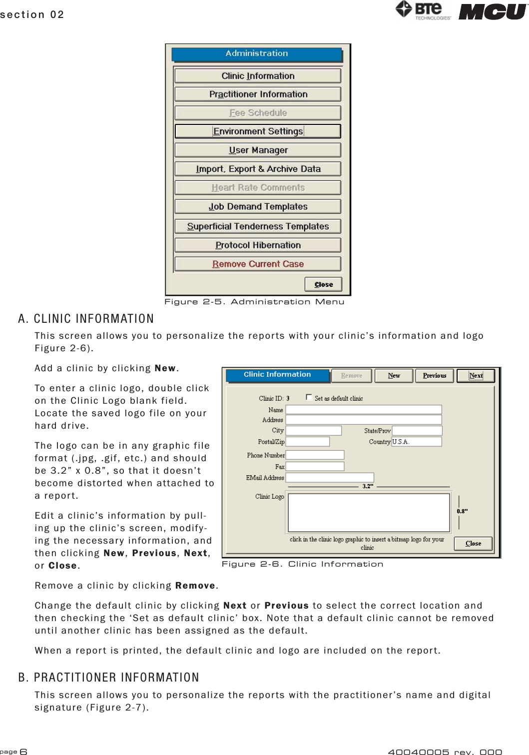 page 6section 02 40040005 rev. 000A. CLINIC INFORMATIONThis screen allows you to personalize the reports with your clinic’s information and logo Figure 2-6).Add a clinic by clicking New.To enter a clinic logo, double click on the Clinic Logo blank field. Locate the saved logo file on your hard drive.The logo can be in any graphic file format (.jpg, .gif, etc.) and should be 3.2” x 0.8”, so that it doesn’t become distorted when attached to a report.Edit a clinic’s information by pull-ing up the clinic’s screen, modify-ing the necessary information, and then clicking New, Previous, Next, or Close.Remove a clinic by clicking Remove.Change the default clinic by clicking Next or Previous to select the correct location and then checking the ‘Set as default clinic’ box. Note that a default clinic cannot be removed until another clinic has been assigned as the default.When a report is printed, the default clinic and logo are included on the report.B. PRACTITIONER INFORMATIONThis screen allows you to personalize the reports with the practitioner’s name and digital signature (Figure 2-7).Figure 2-6. Clinic InformationFigure 2-5. Administration Menu