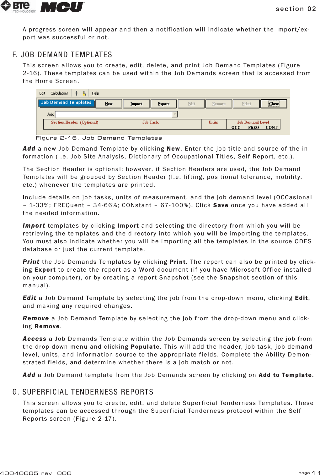section 02 page 1140040005 rev. 000A progress screen will appear and then a notification will indicate whether the import/ex-port was successful or not.F. JOB DEMAND TEMPLATESThis screen allows you to create, edit, delete, and print Job Demand Templates (Figure 2-16). These templates can be used within the Job Demands screen that is accessed from the Home Screen.Add a new Job Demand Template by clicking New. Enter the job title and source of the in-formation (I.e. Job Site Analysis, Dictionary of Occupational Titles, Self Report, etc.).The Section Header is optional; however, if Section Headers are used, the Job Demand Templates will be grouped by Section Header (I.e. lifting, positional tolerance, mobility, etc.) whenever the templates are printed.Include details on job tasks, units of measurement, and the job demand level (OCCasional – 1-33%; FREQuent – 34-66%; CONstant – 67-100%). Click Save once you have added all the needed information.Import templates by clicking Import and selecting the directory from which you will be retrieving the templates and the directory into which you will be importing the templates. You must also indicate whether you will be importing all the templates in the source ODES database or just the current template.Print the Job Demands Templates by clicking Print. The report can also be printed by click-ing Export to create the report as a Word document (if you have Microsoft Office installed on your computer), or by creating a report Snapshot (see the Snapshot section of this manual).Edit a Job Demand Template by selecting the job from the drop-down menu, clicking Edit, and making any required changes.Remove a Job Demand Template by selecting the job from the drop-down menu and click-ing Remove.Access a Job Demands Template within the Job Demands screen by selecting the job from the drop-down menu and clicking Populate. This will add the header, job task, job demand level, units, and information source to the appropriate fields. Complete the Ability Demon-strated fields, and determine whether there is a job match or not.Add a Job Demand template from the Job Demands screen by clicking on Add to Template.G. SUPERFICIAL TENDERNESS REPORTSThis screen allows you to create, edit, and delete Superficial Tenderness Templates. These templates can be accessed through the Superficial Tenderness protocol within the Self Reports screen (Figure 2-17).Figure 2-16. Job Demand Templates