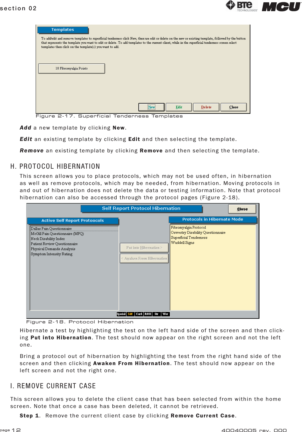 page 12section 02 40040005 rev. 000Add a new template by clicking New.Edit an existing template by clicking Edit and then selecting the template.Remove an existing template by clicking Remove and then selecting the template.H. PROTOCOL HIBERNATIONThis screen allows you to place protocols, which may not be used often, in hibernation as well as remove protocols, which may be needed, from hibernation. Moving protocols in and out of hibernation does not delete the data or testing information. Note that protocol hibernation can also be accessed through the protocol pages (Figure 2-18).Hibernate a test by highlighting the test on the left hand side of the screen and then click-ing Put into Hibernation. The test should now appear on the right screen and not the left one.Bring a protocol out of hibernation by highlighting the test from the right hand side of the screen and then clicking Awaken From Hibernation. The test should now appear on the left screen and not the right one.I. REMOVE CURRENT CASEThis screen allows you to delete the client case that has been selected from within the home screen. Note that once a case has been deleted, it cannot be retrieved.Step 1.  Remove the current client case by clicking Remove Current Case. Figure 2-17. Superficial Tenderness TemplatesFigure 2-18. Protocol Hibernation