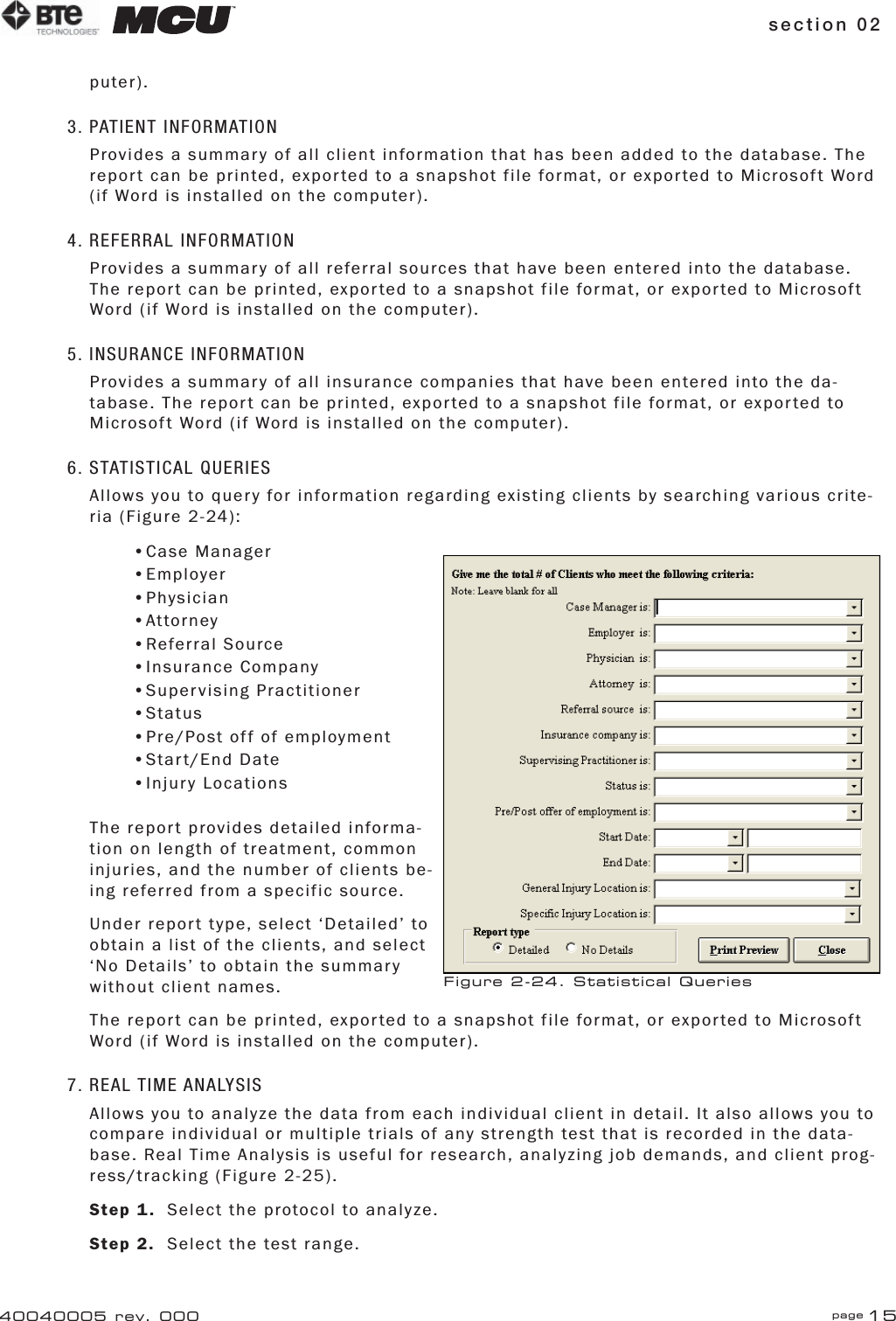 section 02 page 1540040005 rev. 000puter).3. PATIENT INFORMATIONProvides a summary of all client information that has been added to the database. The report can be printed, exported to a snapshot file format, or exported to Microsoft Word (if Word is installed on the computer).4. REFERRAL INFORMATIONProvides a summary of all referral sources that have been entered into the database. The report can be printed, exported to a snapshot file format, or exported to Microsoft Word (if Word is installed on the computer).5. INSURANCE INFORMATIONProvides a summary of all insurance companies that have been entered into the da-tabase. The report can be printed, exported to a snapshot file format, or exported to Microsoft Word (if Word is installed on the computer).6. STATISTICAL QUERIESAllows you to query for information regarding existing clients by searching various crite-ria (Figure 2-24):•Case Manager•Employer•Physician•Attorney•Referral Source•Insurance Company•Supervising Practitioner•Status•Pre/Post off of employment•Start/End Date•Injury LocationsThe report provides detailed informa-tion on length of treatment, common injuries, and the number of clients be-ing referred from a specific source. Under report type, select ‘Detailed’ to obtain a list of the clients, and select ‘No Details’ to obtain the summary without client names.The report can be printed, exported to a snapshot file format, or exported to Microsoft Word (if Word is installed on the computer).7. REAL TIME ANALYSISAllows you to analyze the data from each individual client in detail. It also allows you to compare individual or multiple trials of any strength test that is recorded in the data-base. Real Time Analysis is useful for research, analyzing job demands, and client prog-ress/tracking (Figure 2-25).Step 1.  Select the protocol to analyze.Step 2.  Select the test range.Figure 2-24. Statistical Queries