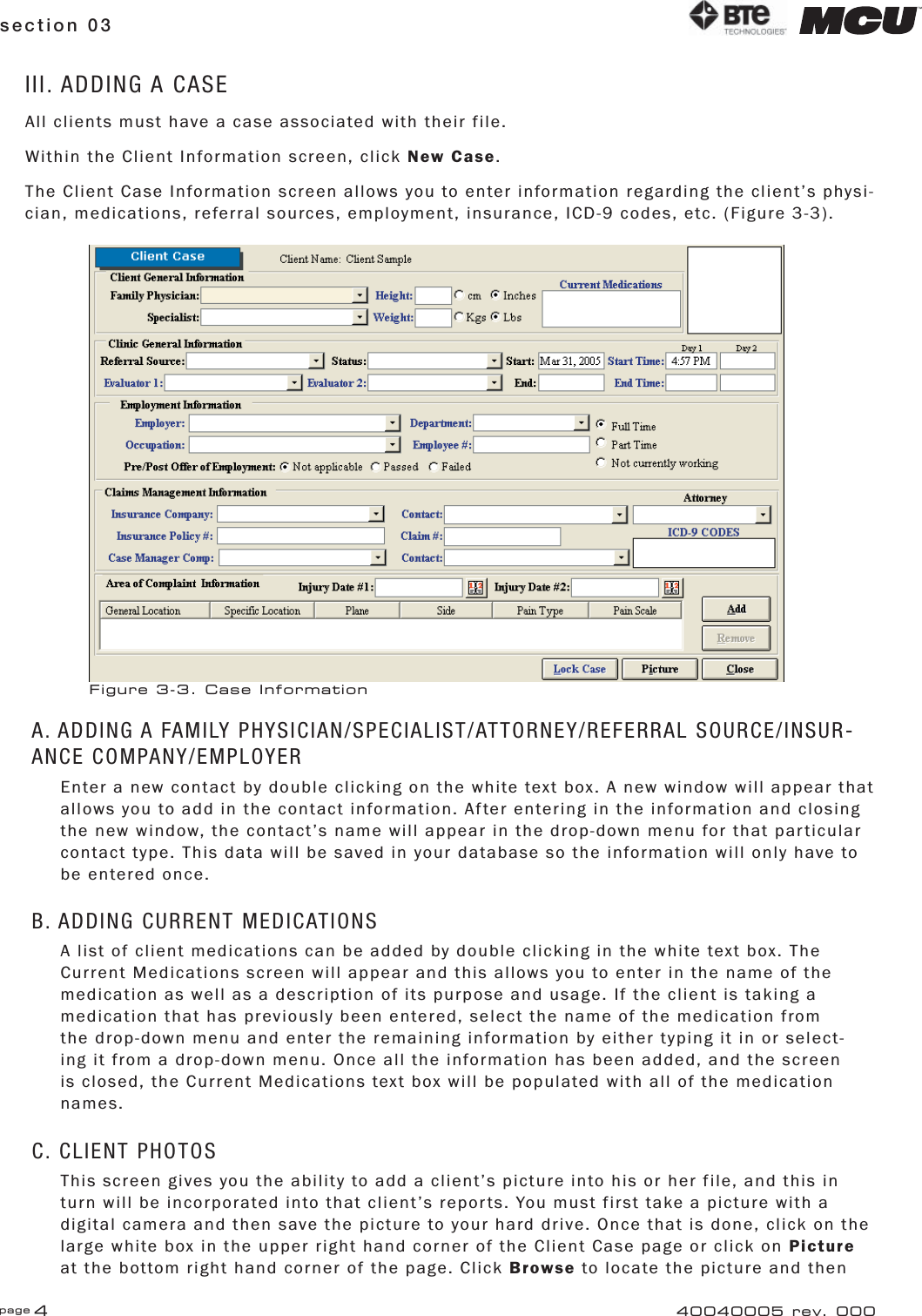 page 4section 03 40040005 rev. 000III. ADDING A CASEAll clients must have a case associated with their file.Within the Client Information screen, click New Case.The Client Case Information screen allows you to enter information regarding the client’s physi-cian, medications, referral sources, employment, insurance, ICD-9 codes, etc. (Figure 3-3).A. ADDING A FAMILY PHYSICIAN/SPECIALIST/ATTORNEY/REFERRAL SOURCE/INSUR-ANCE COMPANY/EMPLOYEREnter a new contact by double clicking on the white text box. A new window will appear that allows you to add in the contact information. After entering in the information and closing the new window, the contact’s name will appear in the drop-down menu for that particular contact type. This data will be saved in your database so the information will only have to be entered once.B. ADDING CURRENT MEDICATIONSA list of client medications can be added by double clicking in the white text box. The Current Medications screen will appear and this allows you to enter in the name of the medication as well as a description of its purpose and usage. If the client is taking a medication that has previously been entered, select the name of the medication from the drop-down menu and enter the remaining information by either typing it in or select-ing it from a drop-down menu. Once all the information has been added, and the screen is closed, the Current Medications text box will be populated with all of the medication names.C. CLIENT PHOTOSThis screen gives you the ability to add a client’s picture into his or her file, and this in turn will be incorporated into that client’s reports. You must first take a picture with a digital camera and then save the picture to your hard drive. Once that is done, click on the large white box in the upper right hand corner of the Client Case page or click on Picture at the bottom right hand corner of the page. Click Browse to locate the picture and then Figure 3-3. Case Information