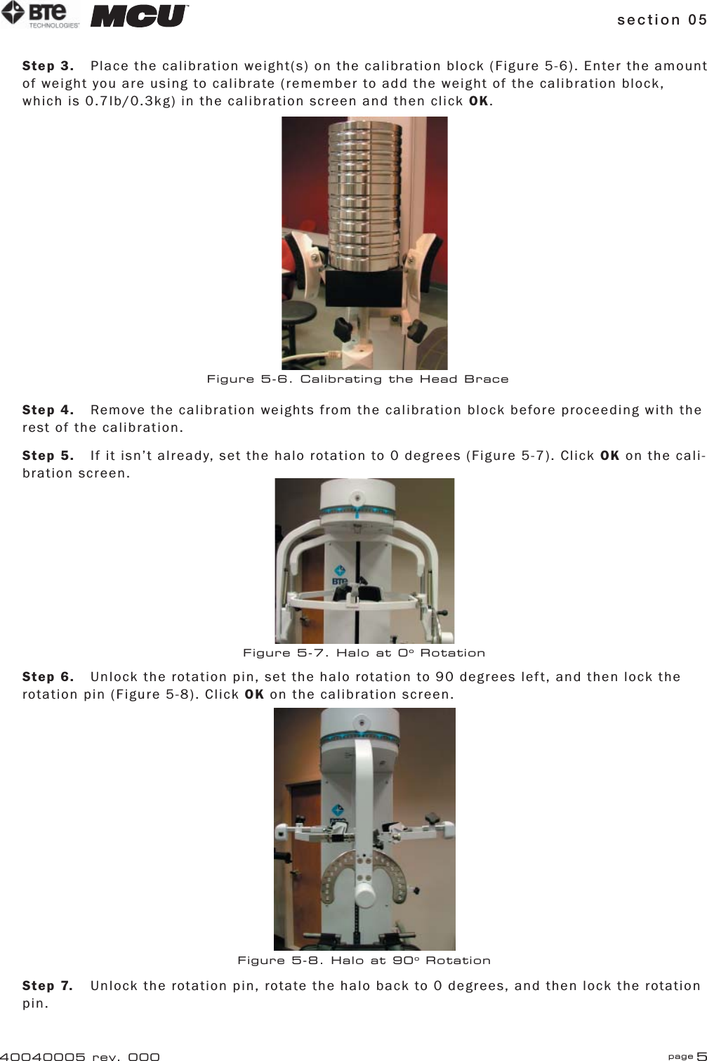 section 05 page 540040005 rev. 000Step 3.  Place the calibration weight(s) on the calibration block (Figure 5-6). Enter the amount of weight you are using to calibrate (remember to add the weight of the calibration block, which is 0.7lb/0.3kg) in the calibration screen and then click OK.Step 4.  Remove the calibration weights from the calibration block before proceeding with the rest of the calibration.Step 5.  If it isn’t already, set the halo rotation to 0 degrees (Figure 5-7). Click OK on the cali-bration screen.Step 6.  Unlock the rotation pin, set the halo rotation to 90 degrees left, and then lock the rotation pin (Figure 5-8). Click OK on the calibration screen.Step 7.  Unlock the rotation pin, rotate the halo back to 0 degrees, and then lock the rotation pin.Figure 5-6. Calibrating the Head BraceFigure 5-7. Halo at 0o RotationFigure 5-8. Halo at 90o Rotation