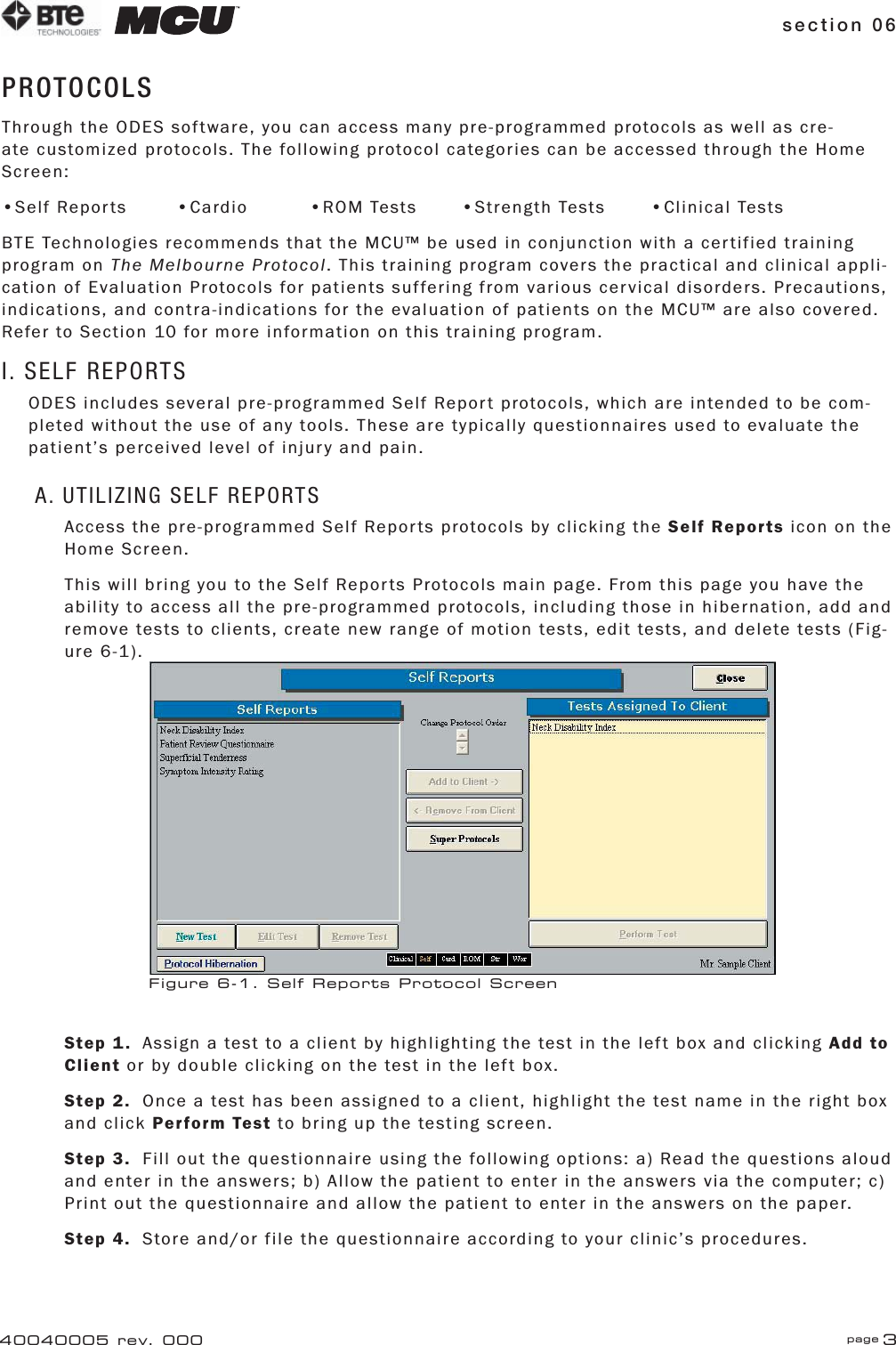 section 06 page 340040005 rev. 000PROTOCOLSThrough the ODES software, you can access many pre-programmed protocols as well as cre-ate customized protocols. The following protocol categories can be accessed through the Home Screen:•Self Reports     •Cardio    •ROM Tests  •Strength Tests    •Clinical TestsBTE Technologies recommends that the MCU™ be used in conjunction with a certified training program on The Melbourne Protocol. This training program covers the practical and clinical appli-cation of Evaluation Protocols for patients suffering from various cervical disorders. Precautions, indications, and contra-indications for the evaluation of patients on the MCU™ are also covered. Refer to Section 10 for more information on this training program.I. SELF REPORTSODES includes several pre-programmed Self Report protocols, which are intended to be com-pleted without the use of any tools. These are typically questionnaires used to evaluate the patient’s perceived level of injury and pain.A. UTILIZING SELF REPORTSAccess the pre-programmed Self Reports protocols by clicking the Self Reports icon on the Home Screen.This will bring you to the Self Reports Protocols main page. From this page you have the ability to access all the pre-programmed protocols, including those in hibernation, add and remove tests to clients, create new range of motion tests, edit tests, and delete tests (Fig-ure 6-1).Step 1.  Assign a test to a client by highlighting the test in the left box and clicking Add to Client or by double clicking on the test in the left box.Step 2.  Once a test has been assigned to a client, highlight the test name in the right box and click Perform Test to bring up the testing screen.Step 3.  Fill out the questionnaire using the following options: a) Read the questions aloud and enter in the answers; b) Allow the patient to enter in the answers via the computer; c) Print out the questionnaire and allow the patient to enter in the answers on the paper.Step 4.  Store and/or file the questionnaire according to your clinic’s procedures.Figure 6-1. Self Reports Protocol Screen