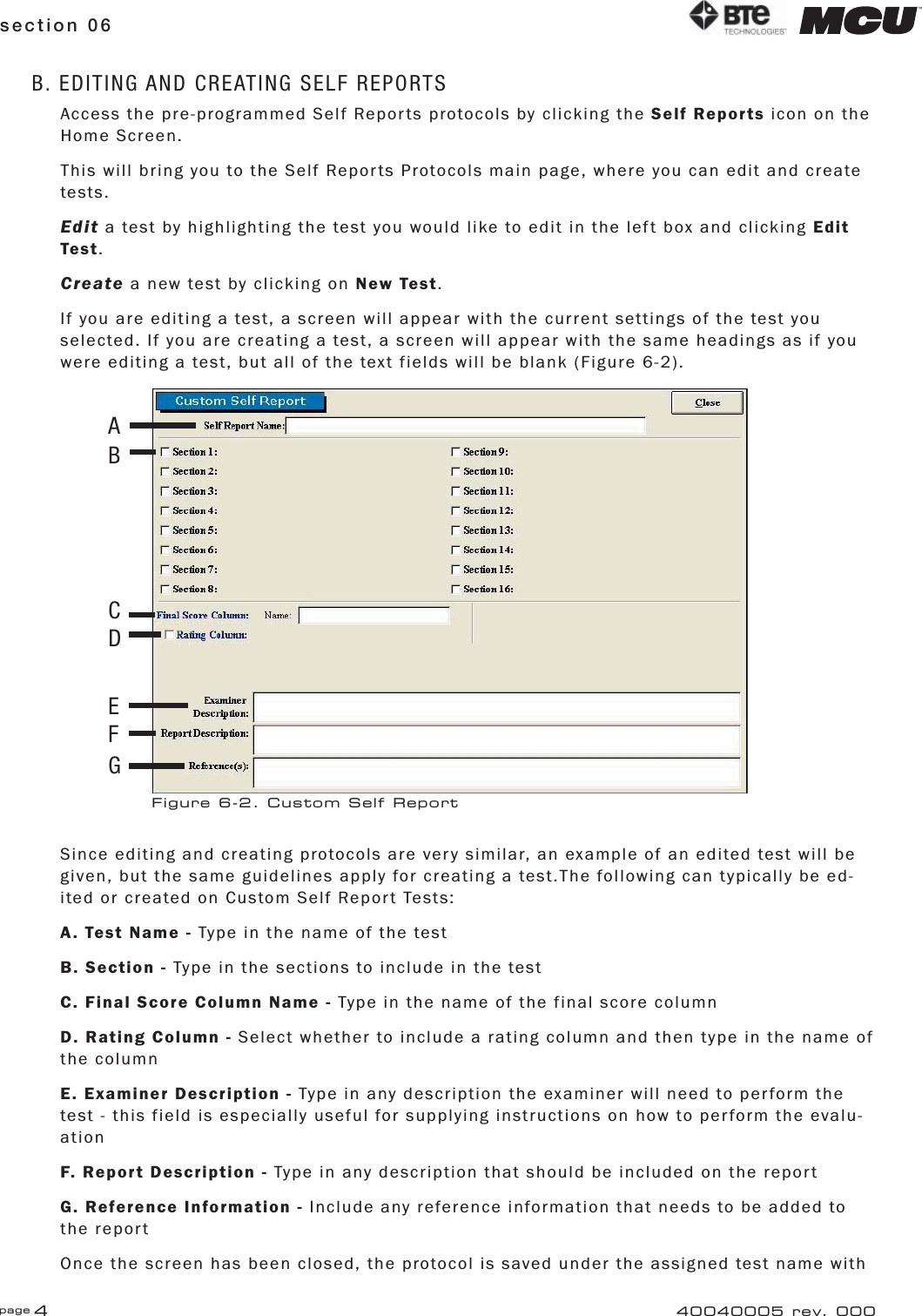 page 4section 06 40040005 rev. 000B. EDITING AND CREATING SELF REPORTSAccess the pre-programmed Self Reports protocols by clicking the Self Reports icon on the Home Screen.This will bring you to the Self Reports Protocols main page, where you can edit and create tests.Edit a test by highlighting the test you would like to edit in the left box and clicking Edit Test.Create a new test by clicking on New Test.If you are editing a test, a screen will appear with the current settings of the test you selected. If you are creating a test, a screen will appear with the same headings as if you were editing a test, but all of the text fields will be blank (Figure 6-2).Since editing and creating protocols are very similar, an example of an edited test will be given, but the same guidelines apply for creating a test.The following can typically be ed-ited or created on Custom Self Report Tests:A. Test Name - Type in the name of the testB. Section - Type in the sections to include in the testC. Final Score Column Name - Type in the name of the final score columnD. Rating Column - Select whether to include a rating column and then type in the name of the columnE. Examiner Description - Type in any description the examiner will need to perform the test - this field is especially useful for supplying instructions on how to perform the evalu-ationF. Report Description - Type in any description that should be included on the reportG. Reference Information - Include any reference information that needs to be added to the reportOnce the screen has been closed, the protocol is saved under the assigned test name with Figure 6-2. Custom Self ReportABCDEFG