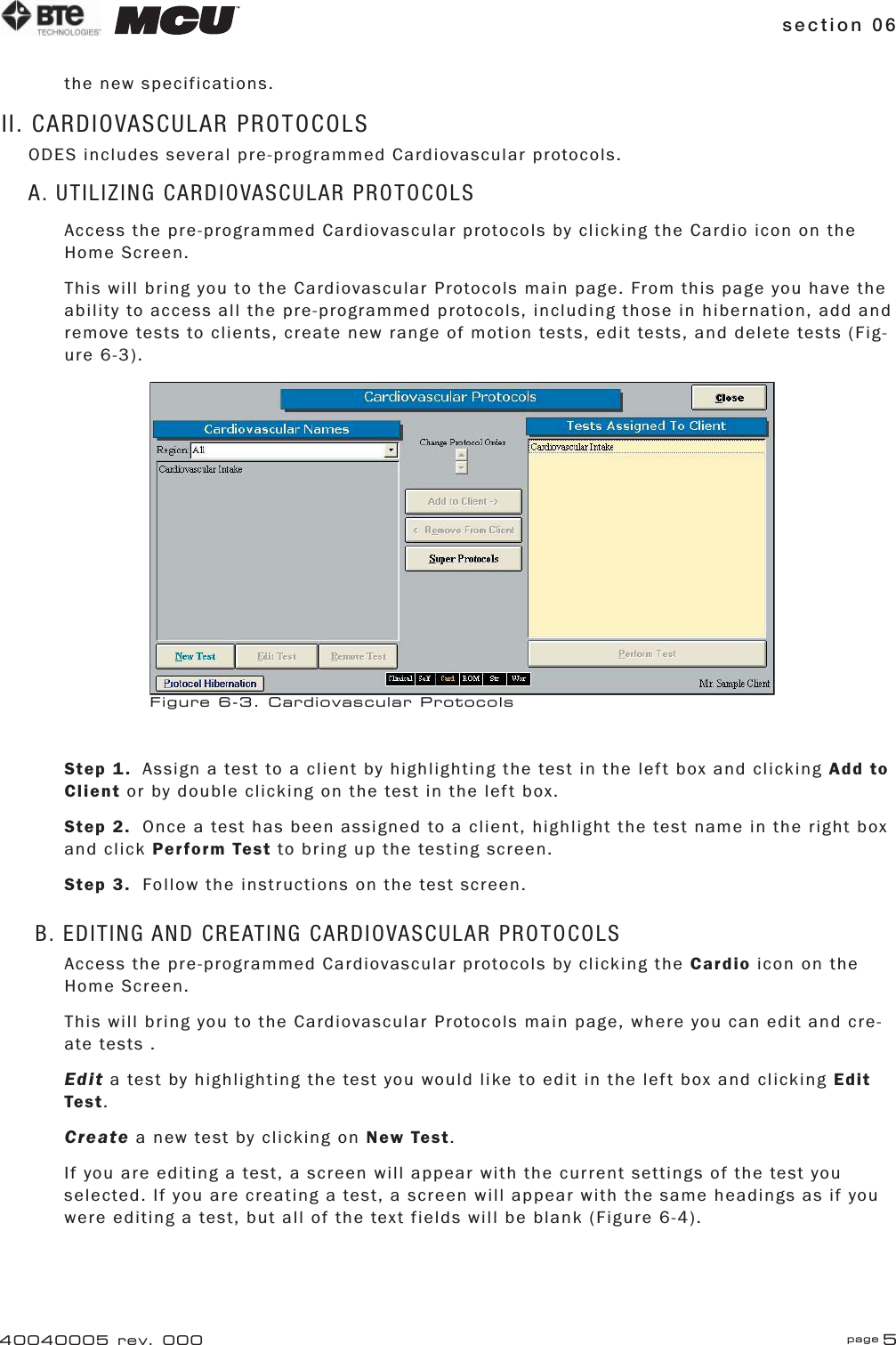 section 06 page 540040005 rev. 000the new specifications.II. CARDIOVASCULAR PROTOCOLSODES includes several pre-programmed Cardiovascular protocols.A. UTILIZING CARDIOVASCULAR PROTOCOLSAccess the pre-programmed Cardiovascular protocols by clicking the Cardio icon on the Home Screen.This will bring you to the Cardiovascular Protocols main page. From this page you have the ability to access all the pre-programmed protocols, including those in hibernation, add and remove tests to clients, create new range of motion tests, edit tests, and delete tests (Fig-ure 6-3).Step 1.  Assign a test to a client by highlighting the test in the left box and clicking Add to Client or by double clicking on the test in the left box.Step 2.  Once a test has been assigned to a client, highlight the test name in the right box and click Perform Test to bring up the testing screen.Step 3.  Follow the instructions on the test screen.B. EDITING AND CREATING CARDIOVASCULAR PROTOCOLSAccess the pre-programmed Cardiovascular protocols by clicking the Cardio icon on the Home Screen.This will bring you to the Cardiovascular Protocols main page, where you can edit and cre-ate tests .Edit a test by highlighting the test you would like to edit in the left box and clicking Edit Test.Create a new test by clicking on New Test.If you are editing a test, a screen will appear with the current settings of the test you selected. If you are creating a test, a screen will appear with the same headings as if you were editing a test, but all of the text fields will be blank (Figure 6-4).Figure 6-3. Cardiovascular Protocols