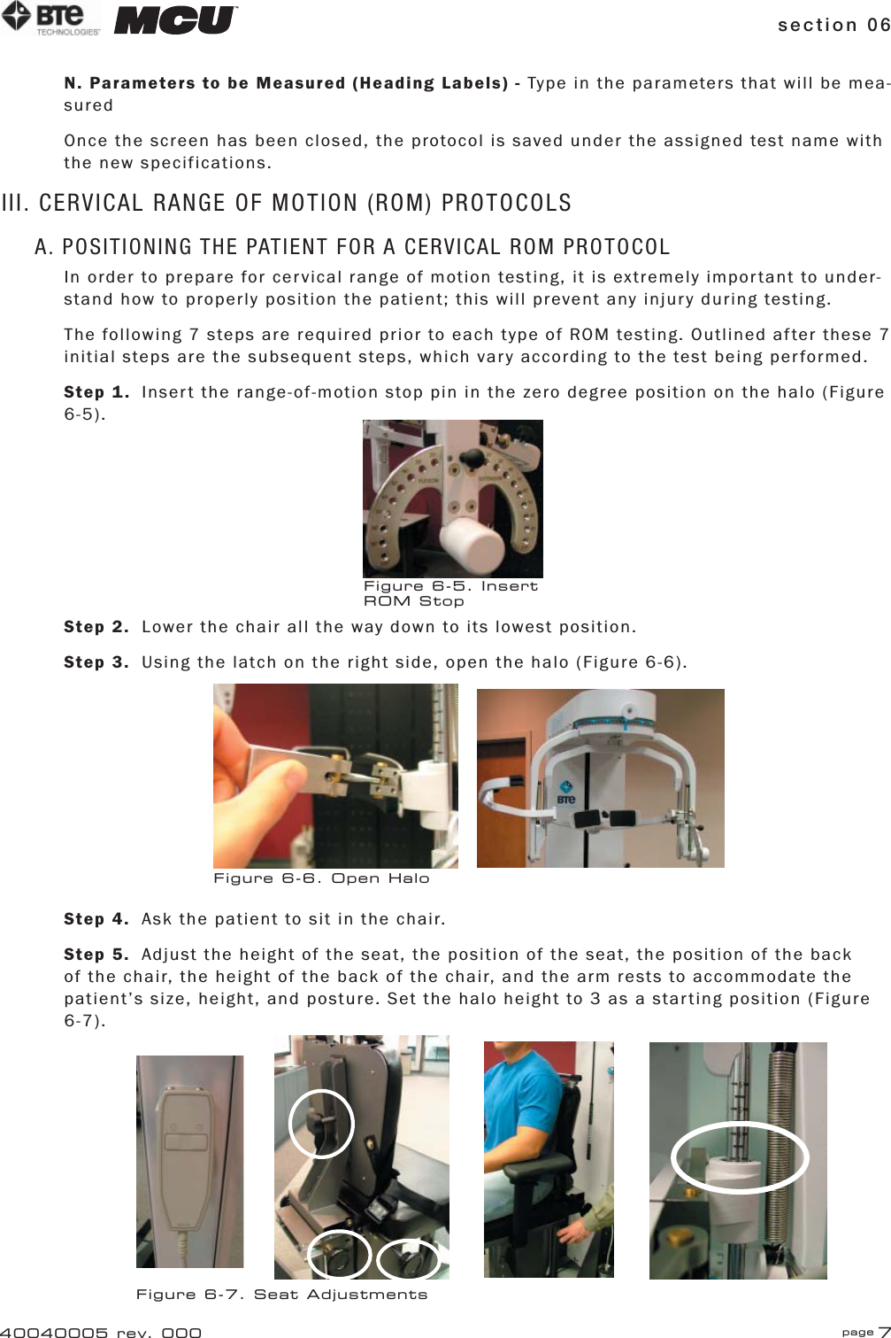 section 06 page 740040005 rev. 000N. Parameters to be Measured (Heading Labels) - Type in the parameters that will be mea-suredOnce the screen has been closed, the protocol is saved under the assigned test name with the new specifications.III. CERVICAL RANGE OF MOTION (ROM) PROTOCOLSA. POSITIONING THE PATIENT FOR A CERVICAL ROM PROTOCOLIn order to prepare for cervical range of motion testing, it is extremely important to under-stand how to properly position the patient; this will prevent any injury during testing.The following 7 steps are required prior to each type of ROM testing. Outlined after these 7 initial steps are the subsequent steps, which vary according to the test being performed.Step 1.  Insert the range-of-motion stop pin in the zero degree position on the halo (Figure 6-5).Step 2.  Lower the chair all the way down to its lowest position.Step 3.  Using the latch on the right side, open the halo (Figure 6-6).Step 4.  Ask the patient to sit in the chair.Step 5.  Adjust the height of the seat, the position of the seat, the position of the back of the chair, the height of the back of the chair, and the arm rests to accommodate the patient’s size, height, and posture. Set the halo height to 3 as a starting position (Figure 6-7).Figure 6-5. Insert ROM StopFigure 6-6. Open HaloFigure 6-7. Seat Adjustments