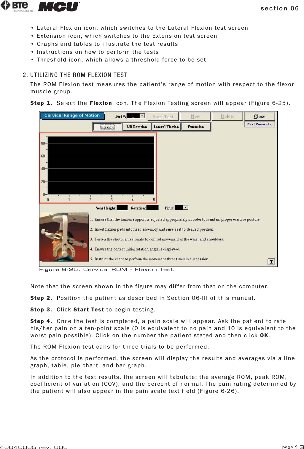 section 06 page 1340040005 rev. 000• Lateral Flexion icon, which switches to the Lateral Flexion test screen• Extension icon, which switches to the Extension test screen• Graphs and tables to illustrate the test results• Instructions on how to perform the tests• Threshold icon, which allows a threshold force to be set2. UTILIZING THE ROM FLEXION TESTThe ROM Flexion test measures the patient’s range of motion with respect to the flexor muscle group.Step 1. Select the Flexion icon. The Flexion Testing screen will appear (Figure 6-25).  Note that the screen shown in the figure may differ from that on the computer.Step 2.  Position the patient as described in Section 06-III of this manual.Step 3. Click Start Test to begin testing.Step 4.  Once the test is completed, a pain scale will appear. Ask the patient to rate his/her pain on a ten-point scale (0 is equivalent to no pain and 10 is equivalent to the worst pain possible). Click on the number the patient stated and then click OK.The ROM Flexion test calls for three trials to be performed.As the protocol is performed, the screen will display the results and averages via a line graph, table, pie chart, and bar graph.In addition to the test results, the screen will tabulate: the average ROM, peak ROM, coefficient of variation (COV), and the percent of normal. The pain rating determined by the patient will also appear in the pain scale text field (Figure 6-26).Figure 6-25. Cervical ROM - Flexion Test