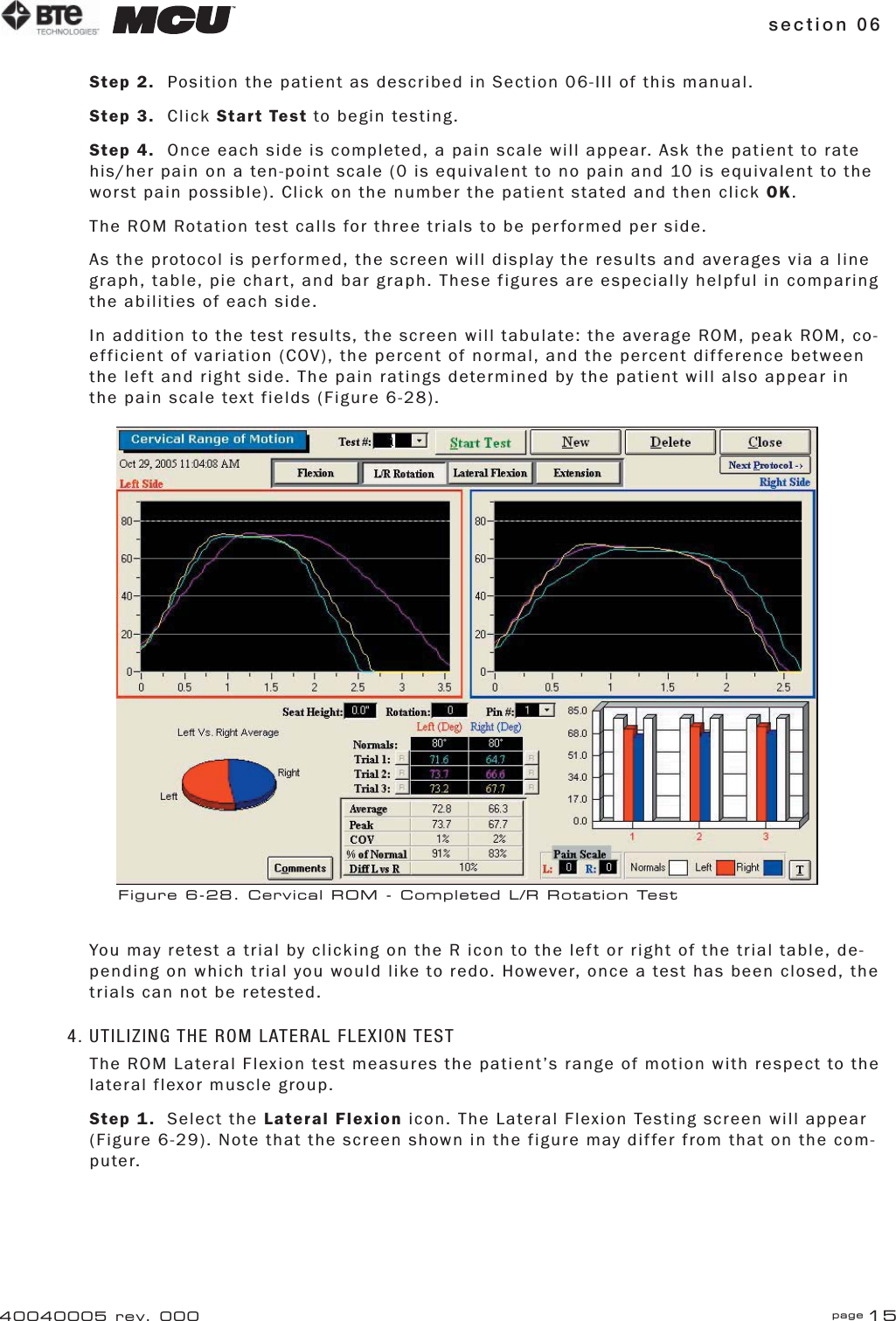 section 06 page 1540040005 rev. 000Step 2.  Position the patient as described in Section 06-III of this manual.Step 3. Click Start Test to begin testing.Step 4.  Once each side is completed, a pain scale will appear. Ask the patient to rate his/her pain on a ten-point scale (0 is equivalent to no pain and 10 is equivalent to the worst pain possible). Click on the number the patient stated and then click OK.The ROM Rotation test calls for three trials to be performed per side.As the protocol is performed, the screen will display the results and averages via a line graph, table, pie chart, and bar graph. These figures are especially helpful in comparing the abilities of each side.In addition to the test results, the screen will tabulate: the average ROM, peak ROM, co-efficient of variation (COV), the percent of normal, and the percent difference between the left and right side. The pain ratings determined by the patient will also appear in the pain scale text fields (Figure 6-28).You may retest a trial by clicking on the R icon to the left or right of the trial table, de-pending on which trial you would like to redo. However, once a test has been closed, the trials can not be retested.4. UTILIZING THE ROM LATERAL FLEXION TESTThe ROM Lateral Flexion test measures the patient’s range of motion with respect to the lateral flexor muscle group.Step 1. Select the Lateral Flexion icon. The Lateral Flexion Testing screen will appear (Figure 6-29). Note that the screen shown in the figure may differ from that on the com-puter.Figure 6-28. Cervical ROM - Completed L/R Rotation Test