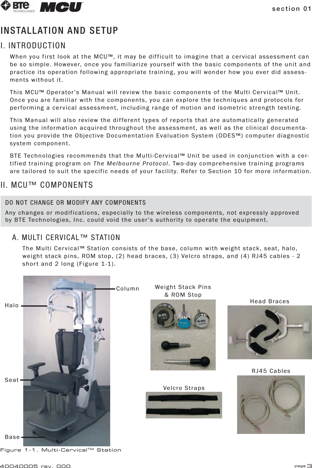 section 01 page 340040005 rev. 000INSTALLATION AND SETUPI. INTRODUCTIONWhen you first look at the MCU™, it may be difficult to imagine that a cervical assessment can be so simple. However, once you familiarize yourself with the basic components of the unit and practice its operation following appropriate training, you will wonder how you ever did assess-ments without it. This MCU™ Operator’s Manual will review the basic components of the Multi Cervical™ Unit. Once you are familiar with the components, you can explore the techniques and protocols for performing a cervical assessment, including range of motion and isometric strength testing. This Manual will also review the different types of reports that are automatically generated using the information acquired throughout the assessment, as well as the clinical documenta-tion you provide the Objective Documentation Evaluation System (ODES™) computer diagnostic system component. BTE Technologies recommends that the Multi-Cervical™ Unit be used in conjunction with a cer-tified training program on The Melbourne Protocol. Two-day comprehensive training programs are tailored to suit the specific needs of your facility. Refer to Section 10 for more information.II. MCU™ COMPONENTSA. MULTI CERVICAL™ STATIONThe Multi Cervical™ Station consists of the base, column with weight stack, seat, halo, weight stack pins, ROM stop, (2) head braces, (3) Velcro straps, and (4) RJ45 cables - 2 short and 2 long (Figure 1-1).Figure 1-1. Multi-CervicalTM StationHead BracesVelcro StrapsRJ45 CablesBaseSeatColumnHaloWeight Stack Pins &amp; ROM StopDO NOT CHANGE OR MODIFY ANY COMPONENTSAny changes or modifications, especially to the wireless components, not expressly approved by BTE Technologies, Inc. could void the user’s authority to operate the equipment.