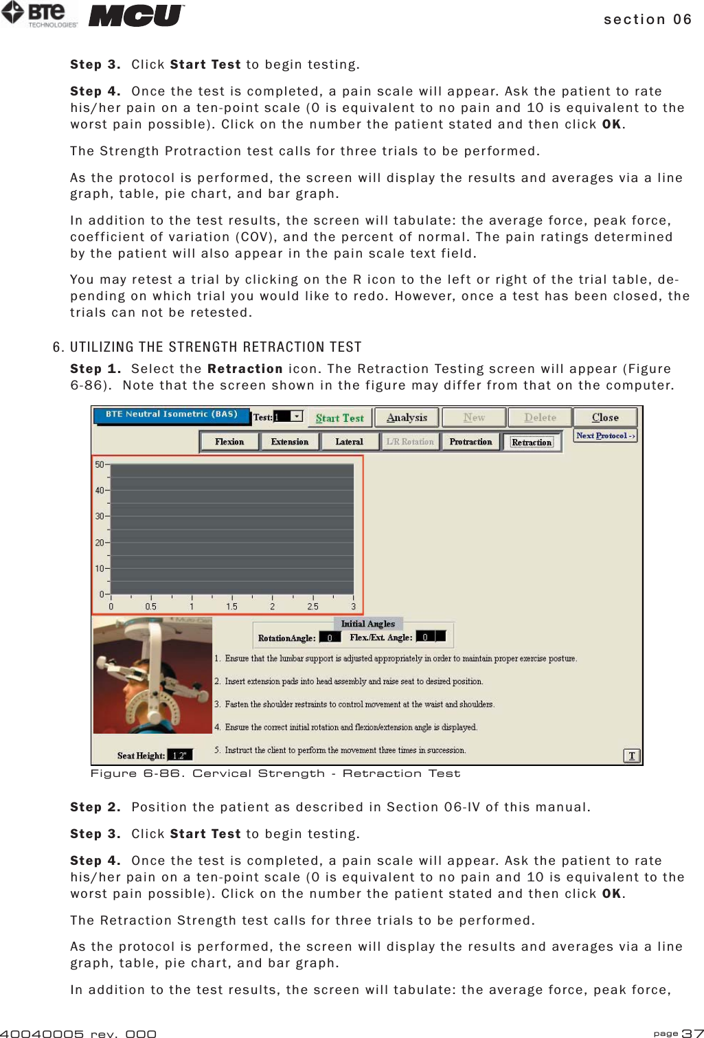 section 06 page 3740040005 rev. 000Step 3. Click Start Test to begin testing.Step 4.  Once the test is completed, a pain scale will appear. Ask the patient to rate his/her pain on a ten-point scale (0 is equivalent to no pain and 10 is equivalent to the worst pain possible). Click on the number the patient stated and then click OK.The Strength Protraction test calls for three trials to be performed.As the protocol is performed, the screen will display the results and averages via a line graph, table, pie chart, and bar graph.In addition to the test results, the screen will tabulate: the average force, peak force, coefficient of variation (COV), and the percent of normal. The pain ratings determined by the patient will also appear in the pain scale text field.You may retest a trial by clicking on the R icon to the left or right of the trial table, de-pending on which trial you would like to redo. However, once a test has been closed, the trials can not be retested.6. UTILIZING THE STRENGTH RETRACTION TESTStep 1. Select the Retraction icon. The Retraction Testing screen will appear (Figure 6-86).  Note that the screen shown in the figure may differ from that on the computer.Step 2.  Position the patient as described in Section 06-IV of this manual.Step 3. Click Start Test to begin testing.Step 4.  Once the test is completed, a pain scale will appear. Ask the patient to rate his/her pain on a ten-point scale (0 is equivalent to no pain and 10 is equivalent to the worst pain possible). Click on the number the patient stated and then click OK.The Retraction Strength test calls for three trials to be performed.As the protocol is performed, the screen will display the results and averages via a line graph, table, pie chart, and bar graph.In addition to the test results, the screen will tabulate: the average force, peak force, Figure 6-86. Cervical Strength - Retraction Test