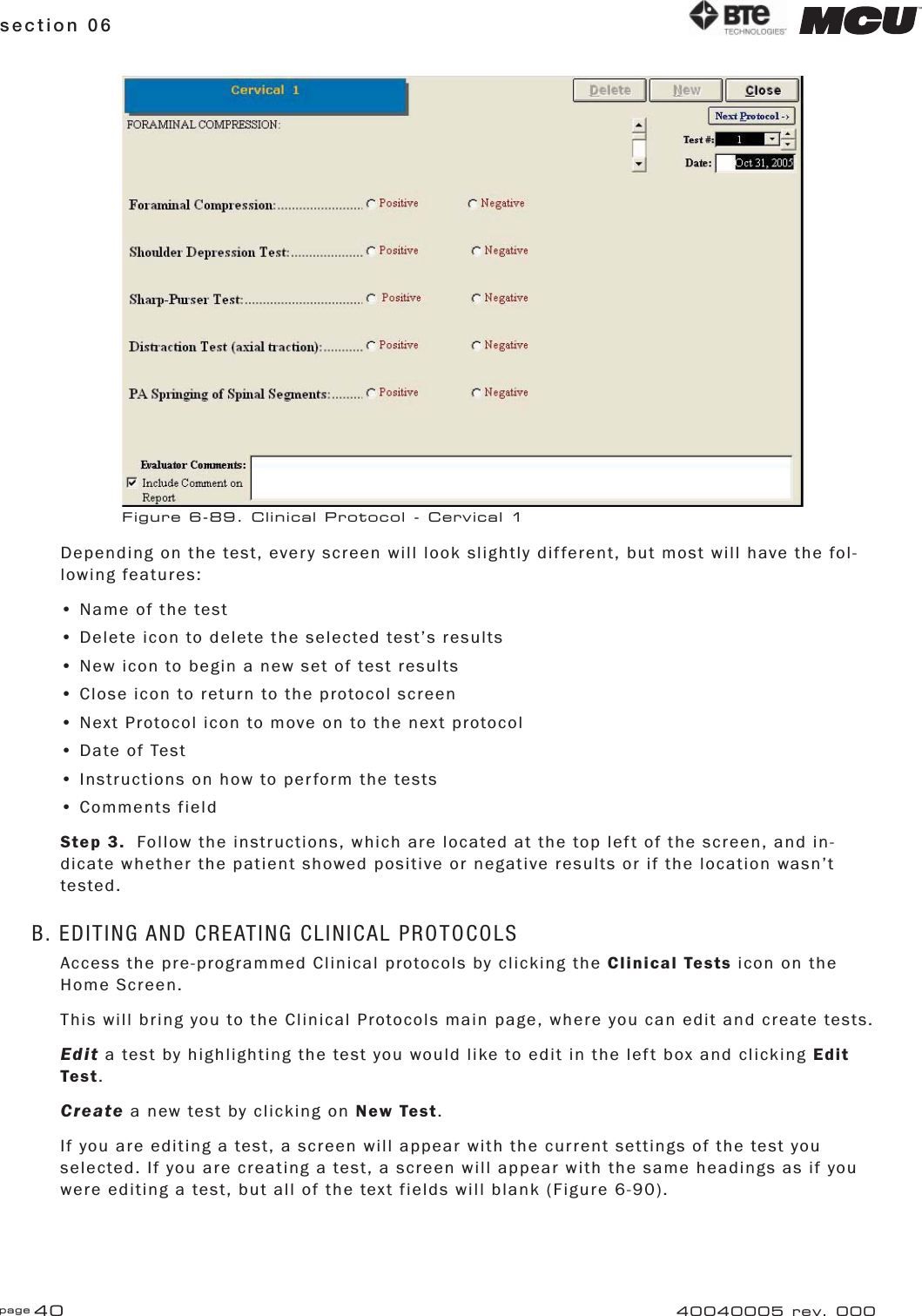 page 40section 06 40040005 rev. 000Depending on the test, every screen will look slightly different, but most will have the fol-lowing features:• Name of the test• Delete icon to delete the selected test’s results• New icon to begin a new set of test results• Close icon to return to the protocol screen• Next Protocol icon to move on to the next protocol• Date of Test• Instructions on how to perform the tests• Comments fieldStep 3.  Follow the instructions, which are located at the top left of the screen, and in-dicate whether the patient showed positive or negative results or if the location wasn’t tested.B. EDITING AND CREATING CLINICAL PROTOCOLSAccess the pre-programmed Clinical protocols by clicking the Clinical Tests icon on the Home Screen.This will bring you to the Clinical Protocols main page, where you can edit and create tests.Edit a test by highlighting the test you would like to edit in the left box and clicking Edit Test.Create a new test by clicking on New Test.If you are editing a test, a screen will appear with the current settings of the test you selected. If you are creating a test, a screen will appear with the same headings as if you were editing a test, but all of the text fields will blank (Figure 6-90).Figure 6-89. Clinical Protocol - Cervical 1