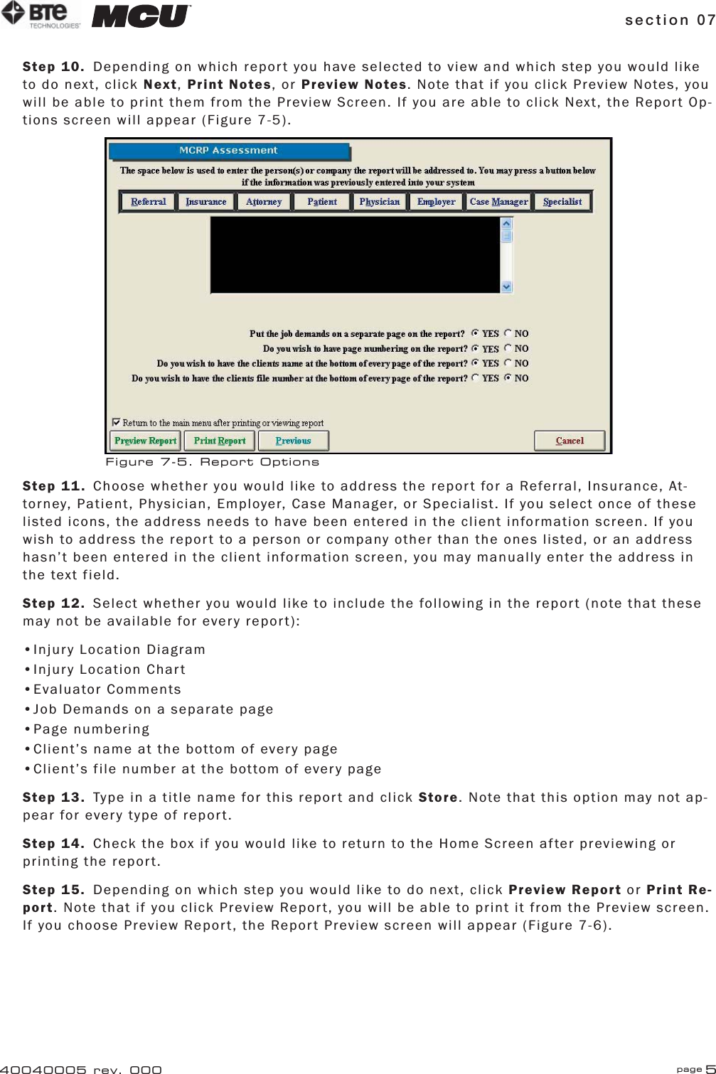 section 07 page 540040005 rev. 000Step 10.  Depending on which report you have selected to view and which step you would like to do next, click Next, Print Notes, or Preview Notes. Note that if you click Preview Notes, you will be able to print them from the Preview Screen. If you are able to click Next, the Report Op-tions screen will appear (Figure 7-5).Step 11.  Choose whether you would like to address the report for a Referral, Insurance, At-torney, Patient, Physician, Employer, Case Manager, or Specialist. If you select once of these listed icons, the address needs to have been entered in the client information screen. If you wish to address the report to a person or company other than the ones listed, or an address hasn’t been entered in the client information screen, you may manually enter the address in the text field.Step 12.  Select whether you would like to include the following in the report (note that these may not be available for every report):•Injury Location Diagram•Injury Location Chart•Evaluator Comments•Job Demands on a separate page•Page numbering•Client’s name at the bottom of every page•Client’s file number at the bottom of every pageStep 13.  Type in a title name for this report and click Store. Note that this option may not ap-pear for every type of report.Step 14.  Check the box if you would like to return to the Home Screen after previewing or printing the report.Step 15.  Depending on which step you would like to do next, click Preview Report or Print Re-port. Note that if you click Preview Report, you will be able to print it from the Preview screen. If you choose Preview Report, the Report Preview screen will appear (Figure 7-6).Figure 7-5. Report Options