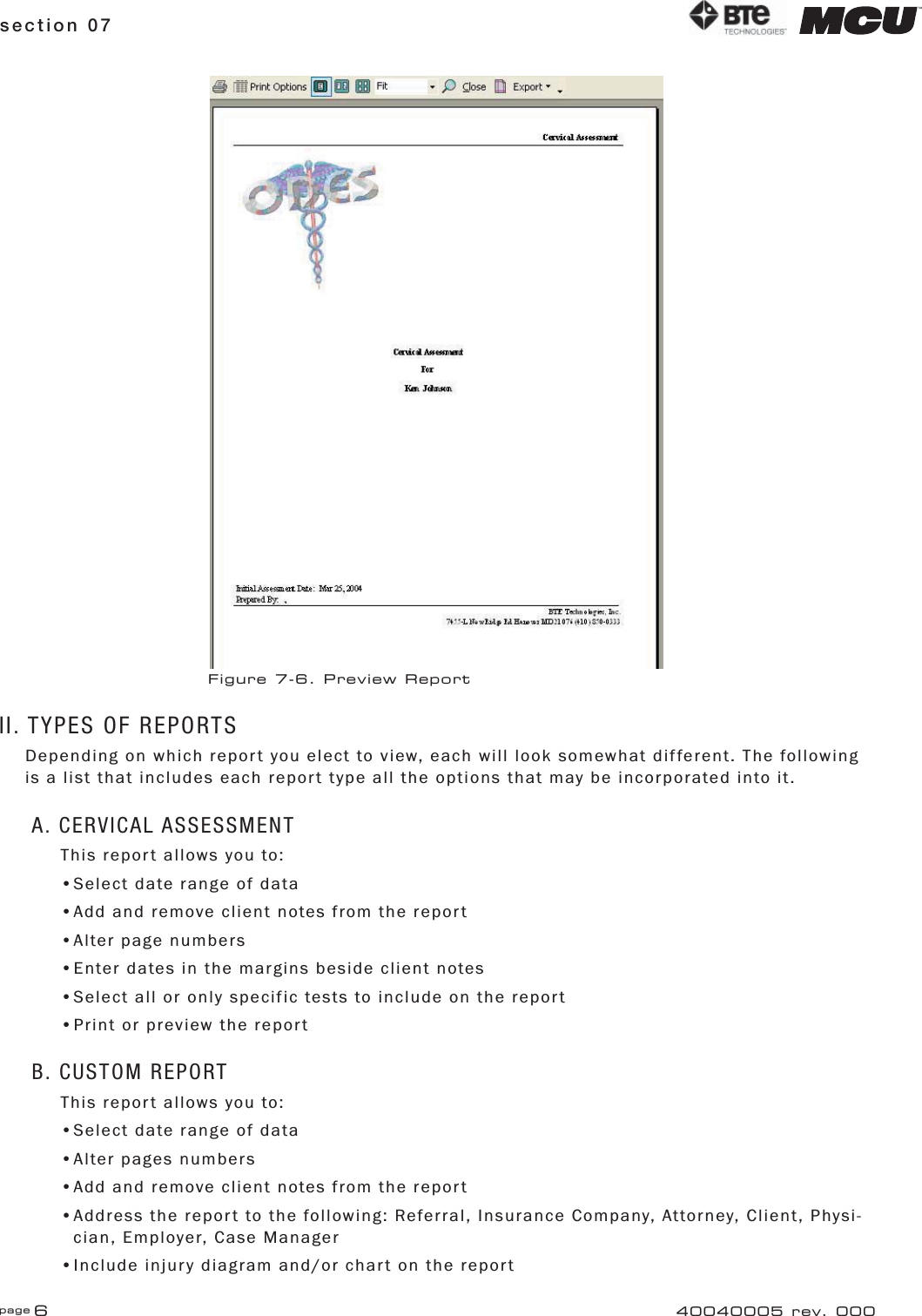 page 6section 0740040005 rev. 000II. TYPES OF REPORTSDepending on which report you elect to view, each will look somewhat different. The following is a list that includes each report type all the options that may be incorporated into it.A. CERVICAL ASSESSMENTThis report allows you to:•Select date range of data•Add and remove client notes from the report•Alter page numbers•Enter dates in the margins beside client notes•Select all or only specific tests to include on the report•Print or preview the reportB. CUSTOM REPORTThis report allows you to:•Select date range of data•Alter pages numbers•Add and remove client notes from the report•Address the report to the following: Referral, Insurance Company, Attorney, Client, Physi-   cian, Employer, Case Manager•Include injury diagram and/or chart on the reportFigure 7-6. Preview Report