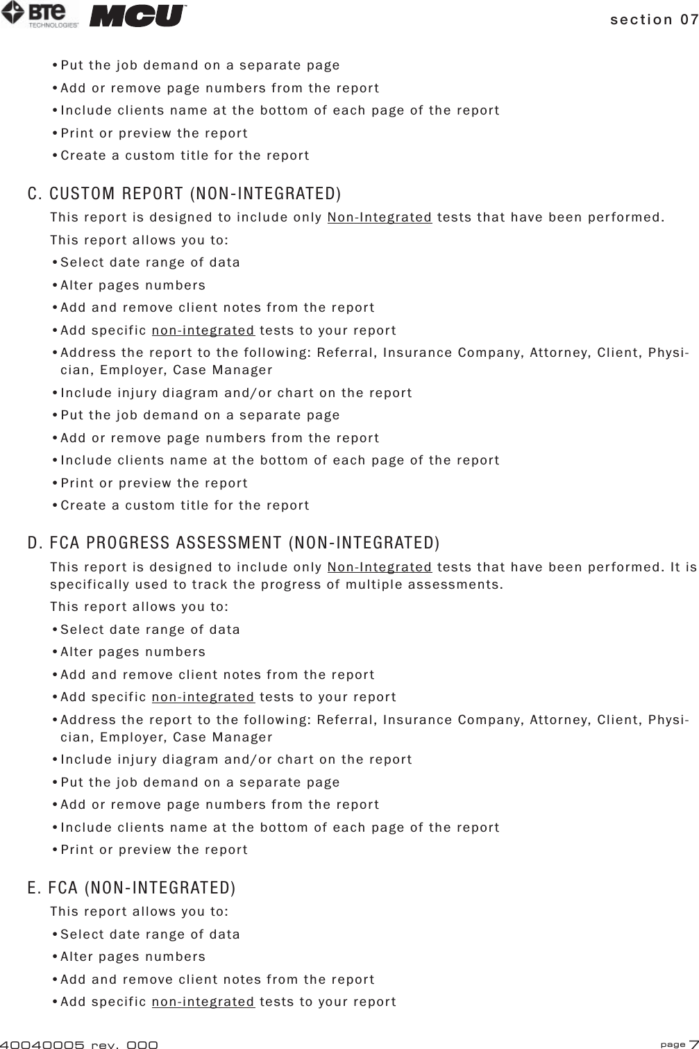 section 07 page 740040005 rev. 000•Put the job demand on a separate page•Add or remove page numbers from the report•Include clients name at the bottom of each page of the report•Print or preview the report•Create a custom title for the reportC. CUSTOM REPORT (NON-INTEGRATED)This report is designed to include only Non-Integrated tests that have been performed.This report allows you to:•Select date range of data•Alter pages numbers•Add and remove client notes from the report•Add specific non-integrated tests to your report•Address the report to the following: Referral, Insurance Company, Attorney, Client, Physi-   cian, Employer, Case Manager•Include injury diagram and/or chart on the report•Put the job demand on a separate page•Add or remove page numbers from the report•Include clients name at the bottom of each page of the report•Print or preview the report•Create a custom title for the reportD. FCA PROGRESS ASSESSMENT (NON-INTEGRATED)This report is designed to include only Non-Integrated tests that have been performed. It is specifically used to track the progress of multiple assessments.This report allows you to:•Select date range of data•Alter pages numbers•Add and remove client notes from the report•Add specific non-integrated tests to your report•Address the report to the following: Referral, Insurance Company, Attorney, Client, Physi-   cian, Employer, Case Manager•Include injury diagram and/or chart on the report•Put the job demand on a separate page•Add or remove page numbers from the report•Include clients name at the bottom of each page of the report•Print or preview the reportE. FCA (NON-INTEGRATED)This report allows you to:•Select date range of data•Alter pages numbers•Add and remove client notes from the report•Add specific non-integrated tests to your report