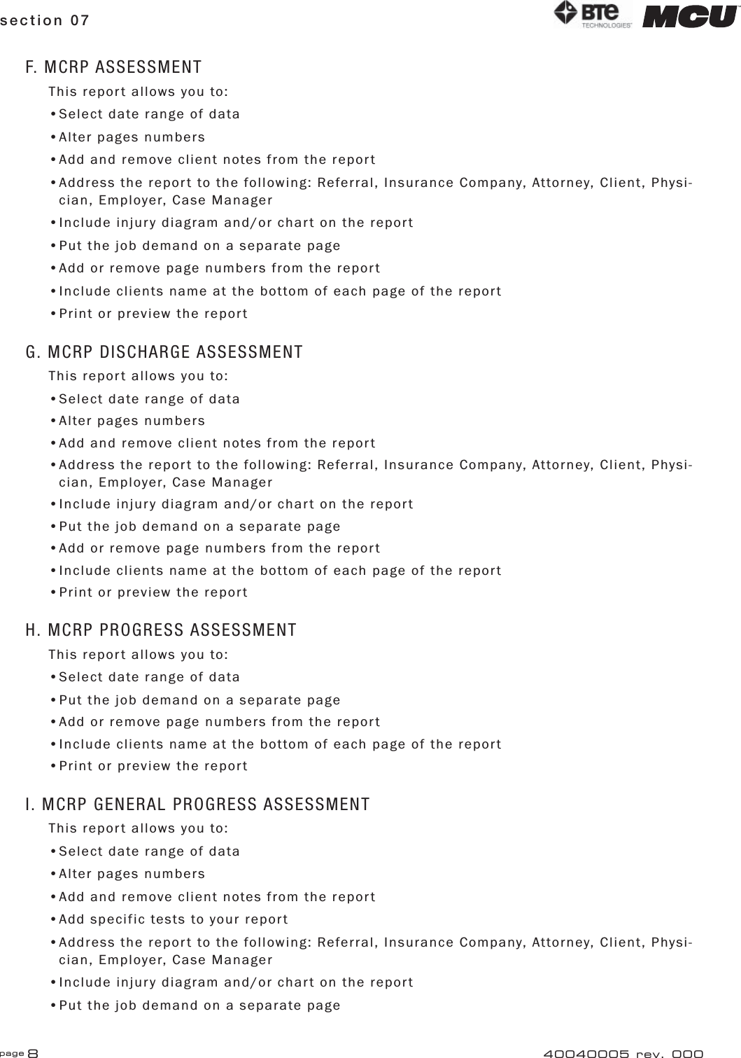 page 8section 0740040005 rev. 000F. MCRP ASSESSMENTThis report allows you to:•Select date range of data•Alter pages numbers•Add and remove client notes from the report•Address the report to the following: Referral, Insurance Company, Attorney, Client, Physi-   cian, Employer, Case Manager•Include injury diagram and/or chart on the report•Put the job demand on a separate page•Add or remove page numbers from the report•Include clients name at the bottom of each page of the report•Print or preview the reportG. MCRP DISCHARGE ASSESSMENTThis report allows you to:•Select date range of data•Alter pages numbers•Add and remove client notes from the report•Address the report to the following: Referral, Insurance Company, Attorney, Client, Physi-   cian, Employer, Case Manager•Include injury diagram and/or chart on the report•Put the job demand on a separate page•Add or remove page numbers from the report•Include clients name at the bottom of each page of the report•Print or preview the reportH. MCRP PROGRESS ASSESSMENTThis report allows you to:•Select date range of data•Put the job demand on a separate page•Add or remove page numbers from the report•Include clients name at the bottom of each page of the report•Print or preview the reportI. MCRP GENERAL PROGRESS ASSESSMENTThis report allows you to:•Select date range of data•Alter pages numbers•Add and remove client notes from the report•Add specific tests to your report•Address the report to the following: Referral, Insurance Company, Attorney, Client, Physi-   cian, Employer, Case Manager•Include injury diagram and/or chart on the report•Put the job demand on a separate page