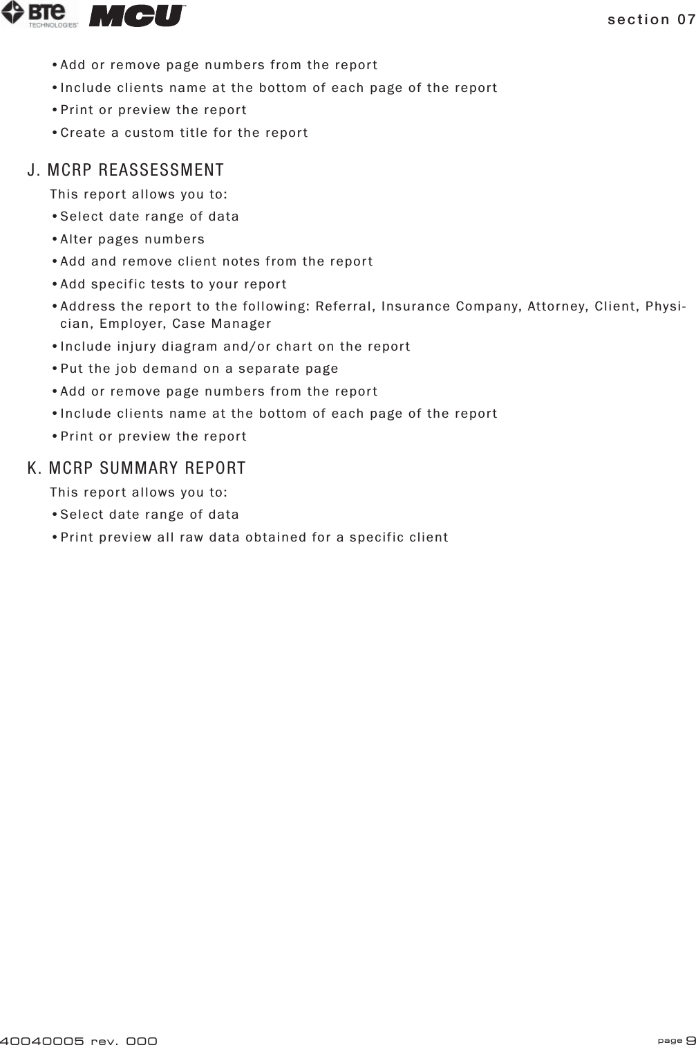 section 07 page 940040005 rev. 000•Add or remove page numbers from the report•Include clients name at the bottom of each page of the report•Print or preview the report•Create a custom title for the reportJ. MCRP REASSESSMENTThis report allows you to:•Select date range of data•Alter pages numbers•Add and remove client notes from the report•Add specific tests to your report•Address the report to the following: Referral, Insurance Company, Attorney, Client, Physi-   cian, Employer, Case Manager•Include injury diagram and/or chart on the report•Put the job demand on a separate page•Add or remove page numbers from the report•Include clients name at the bottom of each page of the report•Print or preview the reportK. MCRP SUMMARY REPORTThis report allows you to:•Select date range of data•Print preview all raw data obtained for a specific client