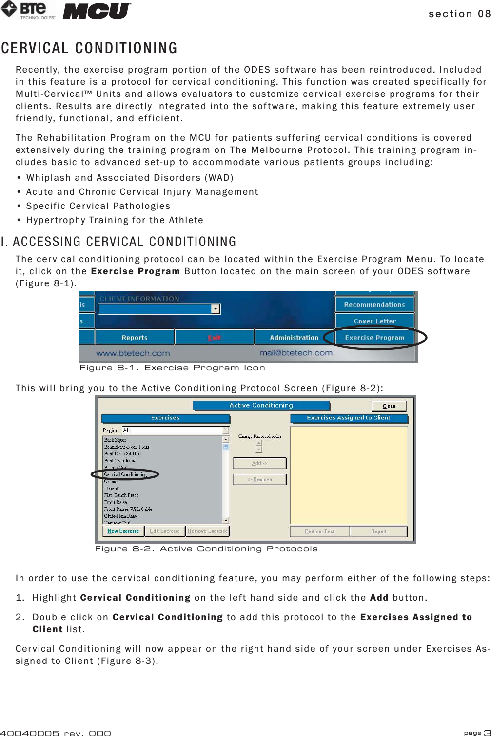 section 08 page 340040005 rev. 000CERVICAL CONDITIONINGRecently, the exercise program portion of the ODES software has been reintroduced. Included in this feature is a protocol for cervical conditioning. This function was created specifically for Multi-Cervical™ Units and allows evaluators to customize cervical exercise programs for their clients. Results are directly integrated into the software, making this feature extremely user friendly, functional, and efficient.The Rehabilitation Program on the MCU for patients suffering cervical conditions is covered extensively during the training program on The Melbourne Protocol. This training program in-cludes basic to advanced set-up to accommodate various patients groups including:• Whiplash and Associated Disorders (WAD)• Acute and Chronic Cervical Injury Management• Specific Cervical Pathologies• Hypertrophy Training for the AthleteI. ACCESSING CERVICAL CONDITIONINGThe cervical conditioning protocol can be located within the Exercise Program Menu. To locate it, click on the Exercise Program Button located on the main screen of your ODES software (Figure 8-1).This will bring you to the Active Conditioning Protocol Screen (Figure 8-2):In order to use the cervical conditioning feature, you may perform either of the following steps:1. Highlight Cervical Conditioning on the left hand side and click the Add button.2.  Double click on Cervical Conditioning to add this protocol to the Exercises Assigned to    Client list.Cervical Conditioning will now appear on the right hand side of your screen under Exercises As-signed to Client (Figure 8-3).Figure 8-1. Exercise Program IconFigure 8-2. Active Conditioning Protocols