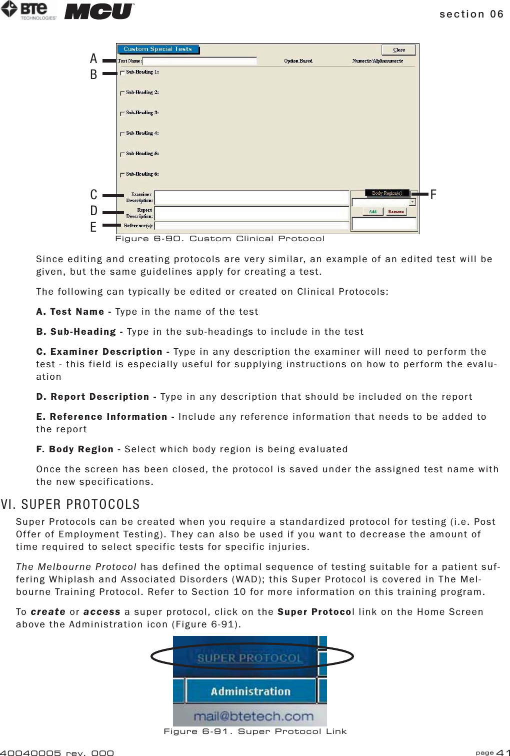 section 06 page 4140040005 rev. 000Since editing and creating protocols are very similar, an example of an edited test will be given, but the same guidelines apply for creating a test.The following can typically be edited or created on Clinical Protocols:A. Test Name - Type in the name of the testB. Sub-Heading - Type in the sub-headings to include in the testC. Examiner Description - Type in any description the examiner will need to perform the test - this field is especially useful for supplying instructions on how to perform the evalu-ationD. Report Description - Type in any description that should be included on the reportE. Reference Information - Include any reference information that needs to be added to the reportF. Body Region - Select which body region is being evaluatedOnce the screen has been closed, the protocol is saved under the assigned test name with the new specifications.VI. SUPER PROTOCOLSSuper Protocols can be created when you require a standardized protocol for testing (i.e. Post Offer of Employment Testing). They can also be used if you want to decrease the amount of time required to select specific tests for specific injuries.The Melbourne Protocol has defined the optimal sequence of testing suitable for a patient suf-fering Whiplash and Associated Disorders (WAD); this Super Protocol is covered in The Mel-bourne Training Protocol. Refer to Section 10 for more information on this training program.To create or access a super protocol, click on the Super Protocol link on the Home Screen above the Administration icon (Figure 6-91).Figure 6-91. Super Protocol LinkFigure 6-90. Custom Clinical ProtocolABCDEF