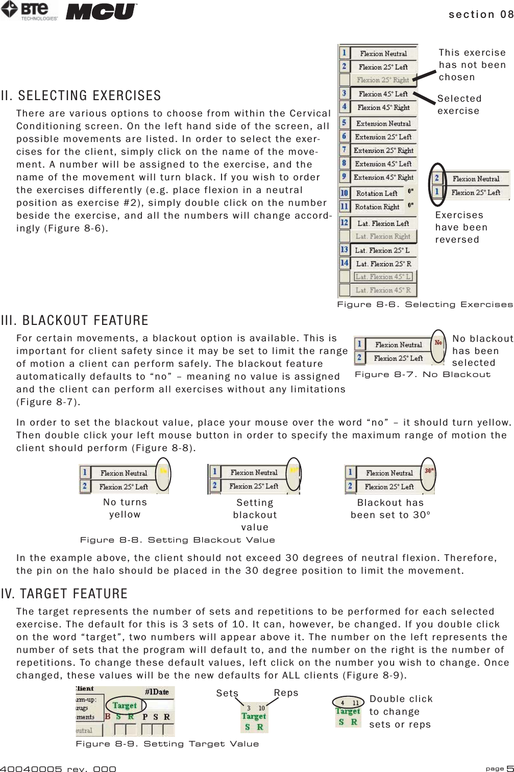 section 08 page 540040005 rev. 000II. SELECTING EXERCISESThere are various options to choose from within the Cervical Conditioning screen. On the left hand side of the screen, all possible movements are listed. In order to select the exer-cises for the client, simply click on the name of the move-ment. A number will be assigned to the exercise, and the name of the movement will turn black. If you wish to order the exercises differently (e.g. place flexion in a neutral position as exercise #2), simply double click on the number beside the exercise, and all the numbers will change accord-ingly (Figure 8-6).III. BLACKOUT FEATUREFor certain movements, a blackout option is available. This is important for client safety since it may be set to limit the range of motion a client can perform safely. The blackout feature automatically defaults to “no” – meaning no value is assigned and the client can perform all exercises without any limitations (Figure 8-7).In order to set the blackout value, place your mouse over the word “no” – it should turn yellow. Then double click your left mouse button in order to specify the maximum range of motion the client should perform (Figure 8-8).In the example above, the client should not exceed 30 degrees of neutral flexion. Therefore, the pin on the halo should be placed in the 30 degree position to limit the movement.IV. TARGET FEATUREThe target represents the number of sets and repetitions to be performed for each selected exercise. The default for this is 3 sets of 10. It can, however, be changed. If you double click on the word “target”, two numbers will appear above it. The number on the left represents the number of sets that the program will default to, and the number on the right is the number of repetitions. To change these default values, left click on the number you wish to change. Once changed, these values will be the new defaults for ALL clients (Figure 8-9).This exercise has not been chosenSelected exerciseExercises have been reversedFigure 8-6. Selecting ExercisesNo blackout has been selectedFigure 8-7. No BlackoutNo turns yellowSetting blackout valueBlackout has been set to 30oFigure 8-8. Setting Blackout ValueSets Reps Double click to change sets or repsFigure 8-9. Setting Target Value