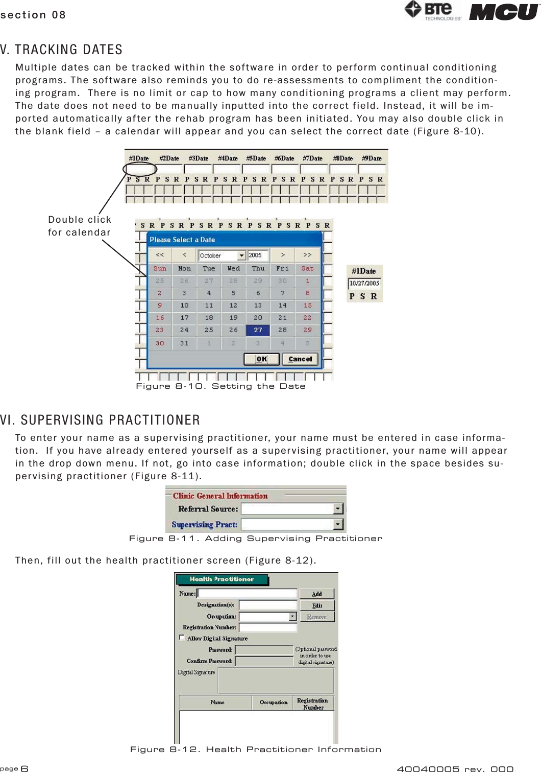 page 6section 08 40040005 rev. 000V. TRACKING DATESMultiple dates can be tracked within the software in order to perform continual conditioning programs. The software also reminds you to do re-assessments to compliment the condition-ing program.  There is no limit or cap to how many conditioning programs a client may perform.  The date does not need to be manually inputted into the correct field. Instead, it will be im-ported automatically after the rehab program has been initiated. You may also double click in the blank field – a calendar will appear and you can select the correct date (Figure 8-10).VI. SUPERVISING PRACTITIONERTo enter your name as a supervising practitioner, your name must be entered in case informa-tion.  If you have already entered yourself as a supervising practitioner, your name will appear in the drop down menu. If not, go into case information; double click in the space besides su-pervising practitioner (Figure 8-11).Then, fill out the health practitioner screen (Figure 8-12).Double click for calendarFigure 8-10. Setting the DateFigure 8-11. Adding Supervising PractitionerFigure 8-12. Health Practitioner Information