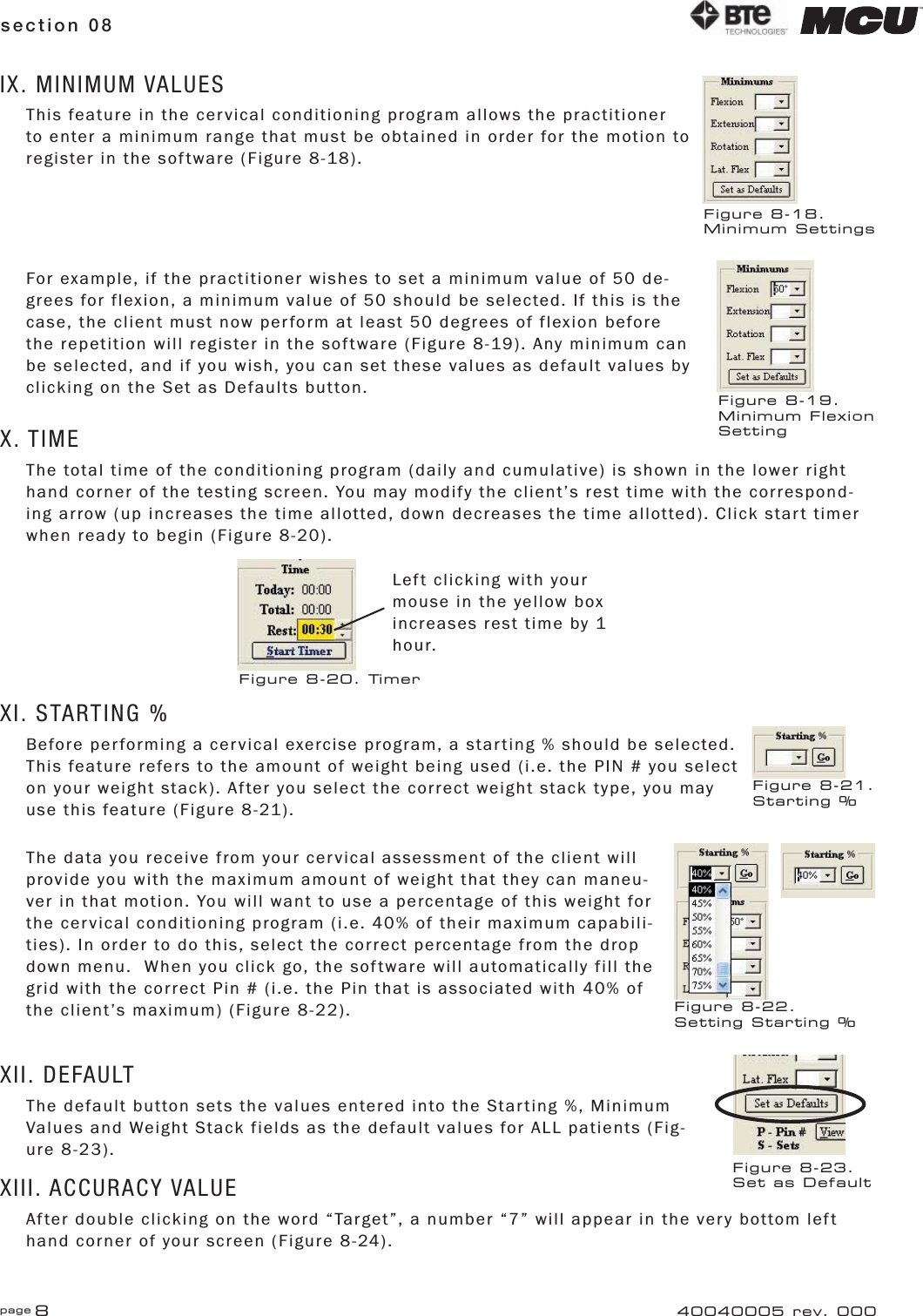 page 8section 08 40040005 rev. 000IX. MINIMUM VALUESThis feature in the cervical conditioning program allows the practitioner to enter a minimum range that must be obtained in order for the motion to register in the software (Figure 8-18).For example, if the practitioner wishes to set a minimum value of 50 de-grees for flexion, a minimum value of 50 should be selected. If this is the case, the client must now perform at least 50 degrees of flexion before the repetition will register in the software (Figure 8-19). Any minimum can be selected, and if you wish, you can set these values as default values by clicking on the Set as Defaults button.X. TIMEThe total time of the conditioning program (daily and cumulative) is shown in the lower right hand corner of the testing screen. You may modify the client’s rest time with the correspond-ing arrow (up increases the time allotted, down decreases the time allotted). Click start timer when ready to begin (Figure 8-20).XI. STARTING %Before performing a cervical exercise program, a starting % should be selected. This feature refers to the amount of weight being used (i.e. the PIN # you select on your weight stack). After you select the correct weight stack type, you may use this feature (Figure 8-21).The data you receive from your cervical assessment of the client will provide you with the maximum amount of weight that they can maneu-ver in that motion. You will want to use a percentage of this weight for the cervical conditioning program (i.e. 40% of their maximum capabili-ties). In order to do this, select the correct percentage from the drop down menu.  When you click go, the software will automatically fill the grid with the correct Pin # (i.e. the Pin that is associated with 40% of the client’s maximum) (Figure 8-22).XII. DEFAULTThe default button sets the values entered into the Starting %, Minimum Values and Weight Stack fields as the default values for ALL patients (Fig-ure 8-23).XIII. ACCURACY VALUEAfter double clicking on the word “Target”, a number “7” will appear in the very bottom left hand corner of your screen (Figure 8-24).Figure 8-18.Minimum SettingsFigure 8-19.Minimum FlexionSettingLeft clicking with your mouse in the yellow box increases rest time by 1 hour.Figure 8-20. TimerFigure 8-22.Setting Starting %Figure 8-21.Starting %Figure 8-23.Set as Default