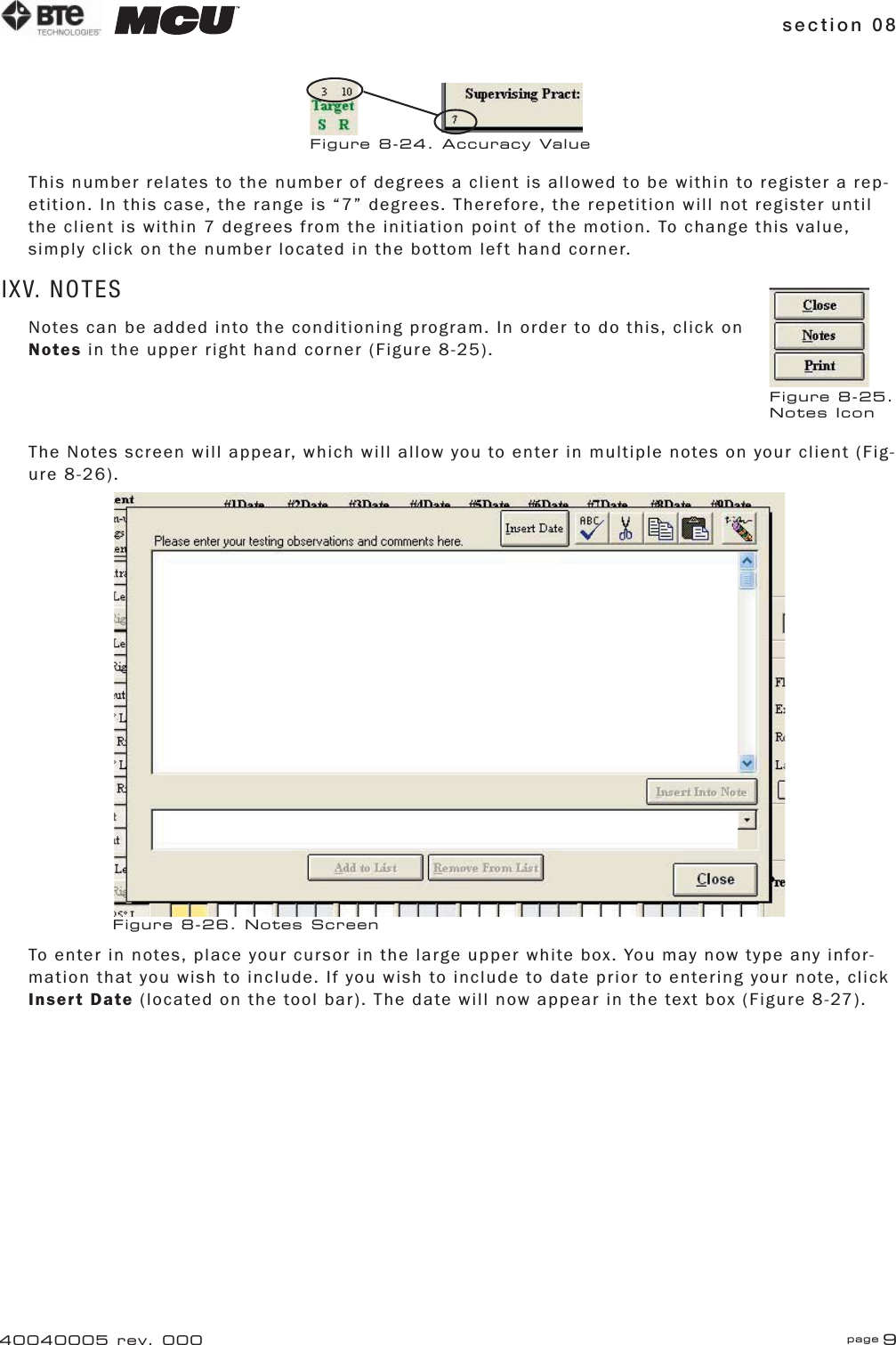 section 08 page 940040005 rev. 000This number relates to the number of degrees a client is allowed to be within to register a rep-etition. In this case, the range is “7” degrees. Therefore, the repetition will not register until the client is within 7 degrees from the initiation point of the motion. To change this value, simply click on the number located in the bottom left hand corner.IXV. NOTESNotes can be added into the conditioning program. In order to do this, click on Notes in the upper right hand corner (Figure 8-25).The Notes screen will appear, which will allow you to enter in multiple notes on your client (Fig-ure 8-26).To enter in notes, place your cursor in the large upper white box. You may now type any infor-mation that you wish to include. If you wish to include to date prior to entering your note, click Insert Date (located on the tool bar). The date will now appear in the text box (Figure 8-27).Figure 8-24. Accuracy ValueFigure 8-25.Notes IconFigure 8-26. Notes Screen