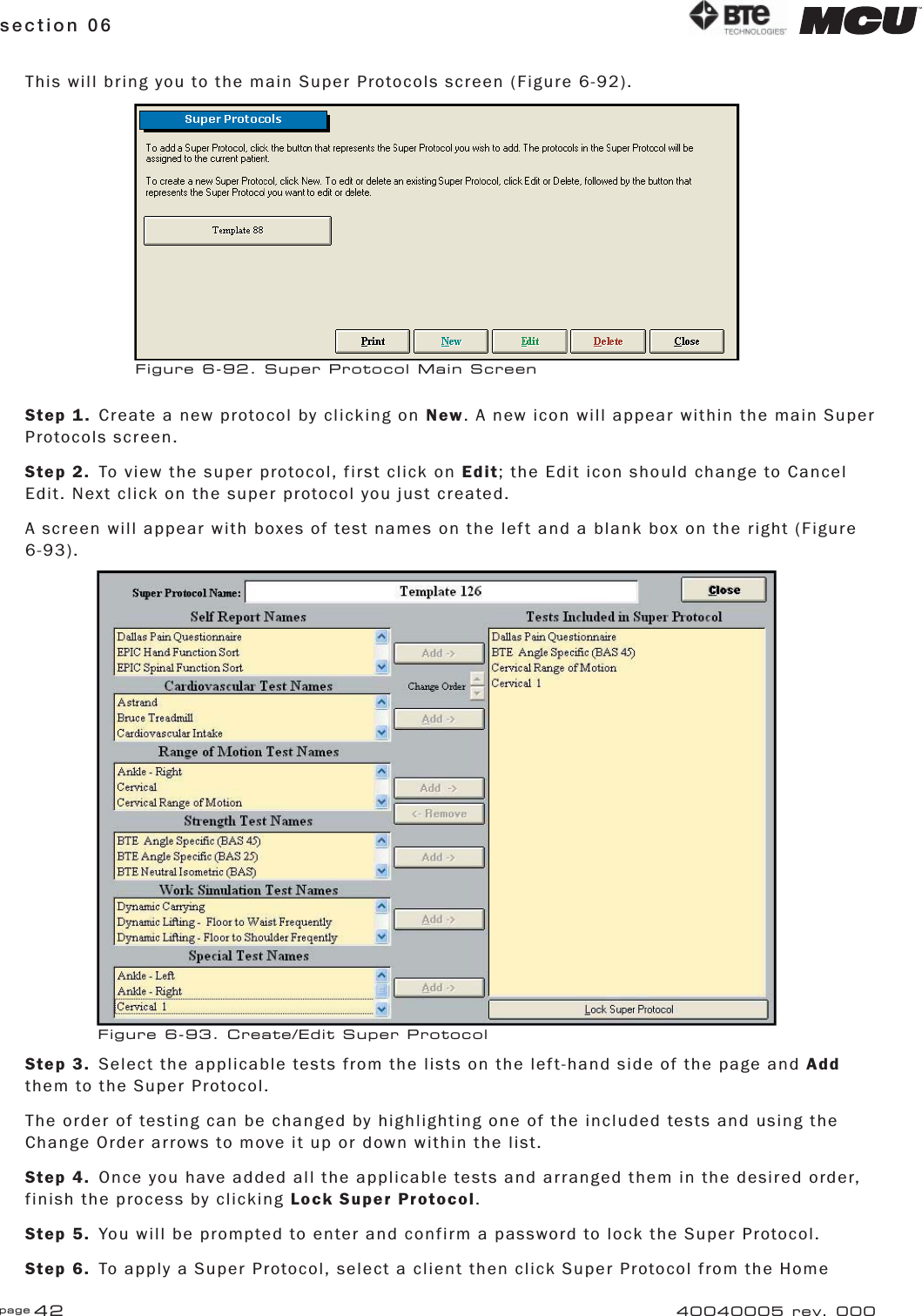 page 42section 06 40040005 rev. 000This will bring you to the main Super Protocols screen (Figure 6-92).Step 1.  Create a new protocol by clicking on New. A new icon will appear within the main Super Protocols screen.Step 2.  To view the super protocol, first click on Edit; the Edit icon should change to Cancel Edit. Next click on the super protocol you just created.A screen will appear with boxes of test names on the left and a blank box on the right (Figure 6-93).Step 3.  Select the applicable tests from the lists on the left-hand side of the page and Add them to the Super Protocol.The order of testing can be changed by highlighting one of the included tests and using the Change Order arrows to move it up or down within the list.Step 4.  Once you have added all the applicable tests and arranged them in the desired order, finish the process by clicking Lock Super Protocol.Step 5.  You will be prompted to enter and confirm a password to lock the Super Protocol.Step 6.  To apply a Super Protocol, select a client then click Super Protocol from the Home Figure 6-92. Super Protocol Main ScreenFigure 6-93. Create/Edit Super Protocol