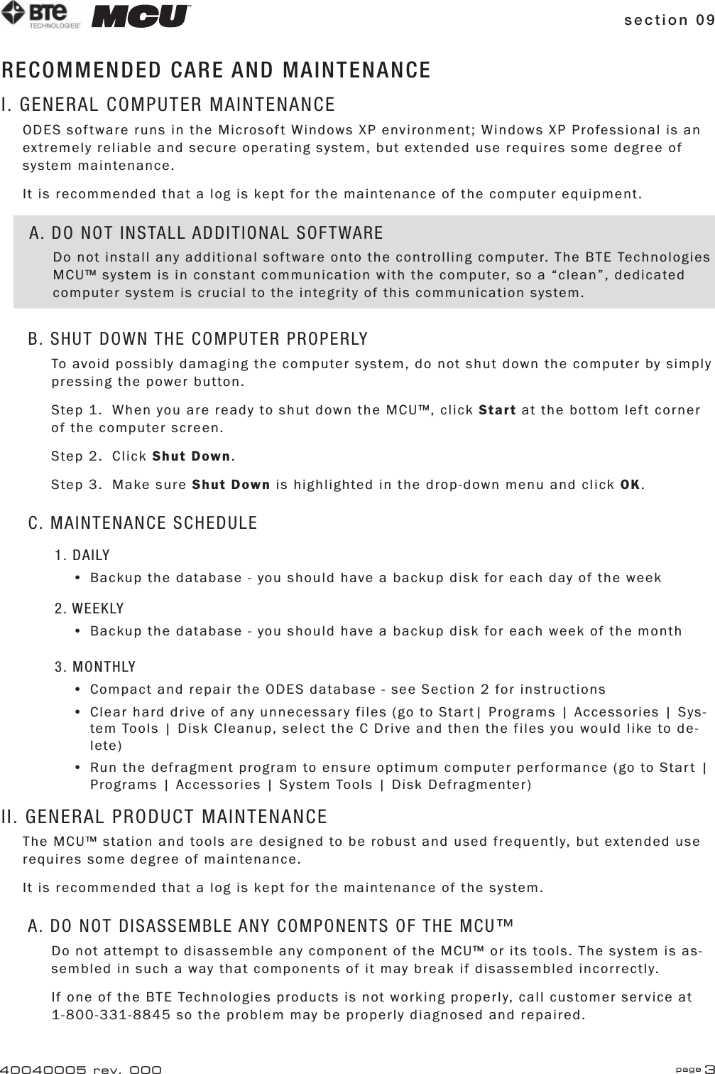 section 09 page 340040005 rev. 000RECOMMENDED CARE AND MAINTENANCEI. GENERAL COMPUTER MAINTENANCEODES software runs in the Microsoft Windows XP environment; Windows XP Professional is an extremely reliable and secure operating system, but extended use requires some degree of system maintenance.It is recommended that a log is kept for the maintenance of the computer equipment.B. SHUT DOWN THE COMPUTER PROPERLYTo avoid possibly damaging the computer system, do not shut down the computer by simply pressing the power button.Step 1.  When you are ready to shut down the MCU™, click Start at the bottom left corner of the computer screen.Step 2.  Click Shut Down.Step 3.  Make sure Shut Down is highlighted in the drop-down menu and click OK.C. MAINTENANCE SCHEDULE1. DAILY•  Backup the database - you should have a backup disk for each day of the week2. WEEKLY•  Backup the database - you should have a backup disk for each week of the month3. MONTHLY•  Compact and repair the ODES database - see Section 2 for instructions•  Clear hard drive of any unnecessary files (go to Start| Programs | Accessories | Sys-   tem Tools | Disk Cleanup, select the C Drive and then the files you would like to de-  lete)•  Run the defragment program to ensure optimum computer performance (go to Start |    Programs | Accessories | System Tools | Disk Defragmenter)II. GENERAL PRODUCT MAINTENANCEThe MCU™ station and tools are designed to be robust and used frequently, but extended use requires some degree of maintenance.It is recommended that a log is kept for the maintenance of the system.A. DO NOT DISASSEMBLE ANY COMPONENTS OF THE MCU™ Do not attempt to disassemble any component of the MCU™ or its tools. The system is as-sembled in such a way that components of it may break if disassembled incorrectly.If one of the BTE Technologies products is not working properly, call customer service at 1-800-331-8845 so the problem may be properly diagnosed and repaired.A. DO NOT INSTALL ADDITIONAL SOFTWAREDo not install any additional software onto the controlling computer. The BTE Technologies MCU™ system is in constant communication with the computer, so a “clean”, dedicated computer system is crucial to the integrity of this communication system.