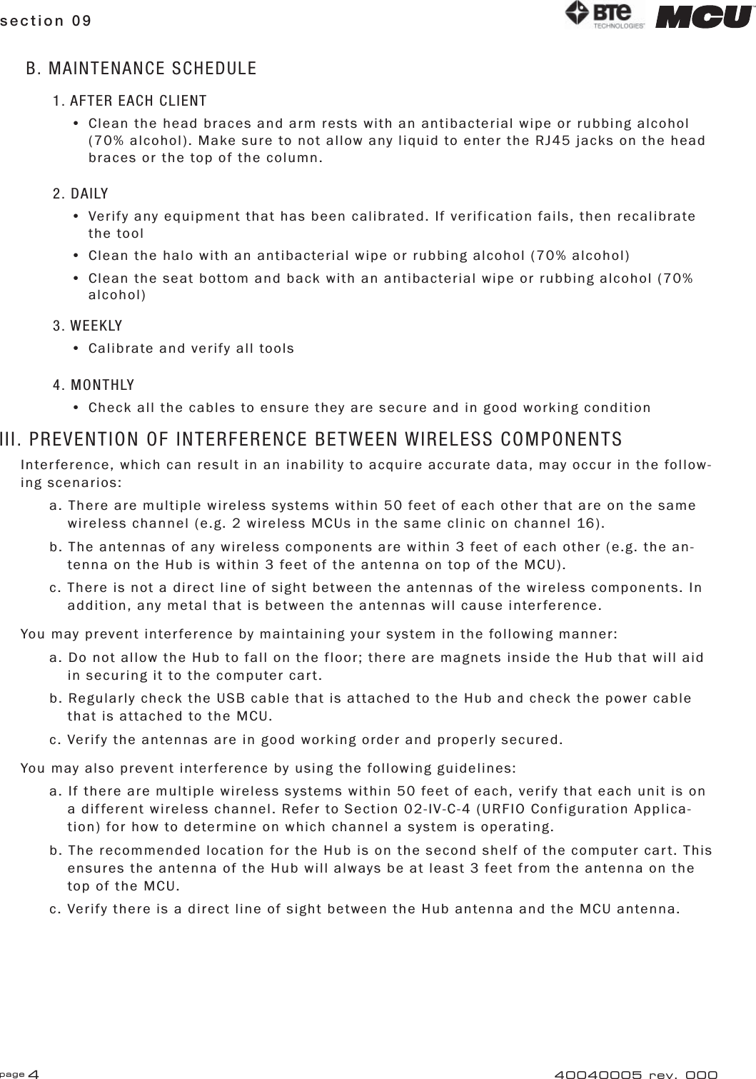 page 4section 09 40040005 rev. 000B. MAINTENANCE SCHEDULE1. AFTER EACH CLIENT•  Clean the head braces and arm rests with an antibacterial wipe or rubbing alcohol     (70% alcohol). Make sure to not allow any liquid to enter the RJ45 jacks on the head    braces or the top of the column.2. DAILY•  Verify any equipment that has been calibrated. If verification fails, then recalibrate   the tool•  Clean the halo with an antibacterial wipe or rubbing alcohol (70% alcohol)•  Clean the seat bottom and back with an antibacterial wipe or rubbing alcohol (70%   alcohol)3. WEEKLY•  Calibrate and verify all tools4. MONTHLY•  Check all the cables to ensure they are secure and in good working conditionIII. PREVENTION OF INTERFERENCE BETWEEN WIRELESS COMPONENTSInterference, which can result in an inability to acquire accurate data, may occur in the follow-ing scenarios:a. There are multiple wireless systems within 50 feet of each other that are on the same    wireless channel (e.g. 2 wireless MCUs in the same clinic on channel 16).b. The antennas of any wireless components are within 3 feet of each other (e.g. the an-   tenna on the Hub is within 3 feet of the antenna on top of the MCU).c. There is not a direct line of sight between the antennas of the wireless components. In    addition, any metal that is between the antennas will cause interference.You may prevent interference by maintaining your system in the following manner:a. Do not allow the Hub to fall on the floor; there are magnets inside the Hub that will aid    in securing it to the computer cart.b. Regularly check the USB cable that is attached to the Hub and check the power cable    that is attached to the MCU.c. Verify the antennas are in good working order and properly secured.You may also prevent interference by using the following guidelines:a. If there are multiple wireless systems within 50 feet of each, verify that each unit is on    a different wireless channel. Refer to Section 02-IV-C-4 (URFIO Configuration Applica-    tion) for how to determine on which channel a system is operating.b. The recommended location for the Hub is on the second shelf of the computer cart. This    ensures the antenna of the Hub will always be at least 3 feet from the antenna on the    top of the MCU.c. Verify there is a direct line of sight between the Hub antenna and the MCU antenna.