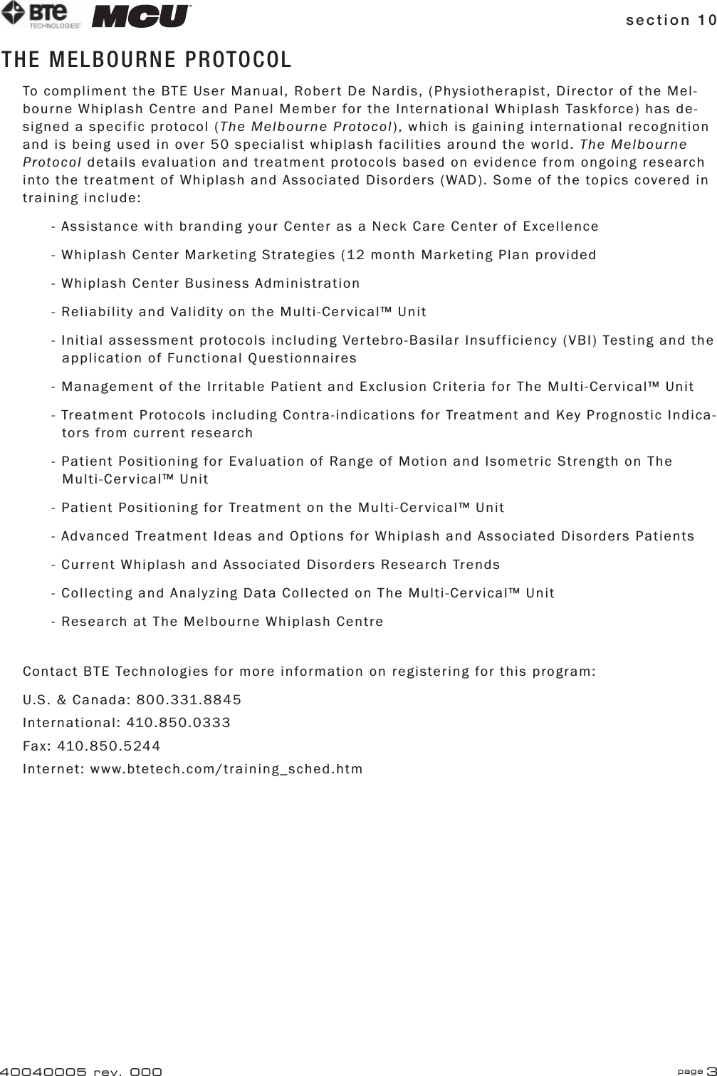 section 10 page 340040005 rev. 000THE MELBOURNE PROTOCOLTo compliment the BTE User Manual, Robert De Nardis, (Physiotherapist, Director of the Mel-bourne Whiplash Centre and Panel Member for the International Whiplash Taskforce) has de-signed a specific protocol (The Melbourne Protocol), which is gaining international recognition and is being used in over 50 specialist whiplash facilities around the world. The Melbourne Protocol details evaluation and treatment protocols based on evidence from ongoing research into the treatment of Whiplash and Associated Disorders (WAD). Some of the topics covered in training include:- Assistance with branding your Center as a Neck Care Center of Excellence- Whiplash Center Marketing Strategies (12 month Marketing Plan provided - Whiplash Center Business Administration- Reliability and Validity on the Multi-Cervical™ Unit- Initial assessment protocols including Vertebro-Basilar Insufficiency (VBI) Testing and the    application of Functional Questionnaires- Management of the Irritable Patient and Exclusion Criteria for The Multi-Cervical™ Unit- Treatment Protocols including Contra-indications for Treatment and Key Prognostic Indica-   tors from current research- Patient Positioning for Evaluation of Range of Motion and Isometric Strength on The     Multi-Cervical™ Unit- Patient Positioning for Treatment on the Multi-Cervical™ Unit- Advanced Treatment Ideas and Options for Whiplash and Associated Disorders Patients- Current Whiplash and Associated Disorders Research Trends- Collecting and Analyzing Data Collected on The Multi-Cervical™ Unit- Research at The Melbourne Whiplash CentreContact BTE Technologies for more information on registering for this program:U.S. &amp; Canada: 800.331.8845International: 410.850.0333Fax: 410.850.5244Internet: www.btetech.com/training_sched.htm