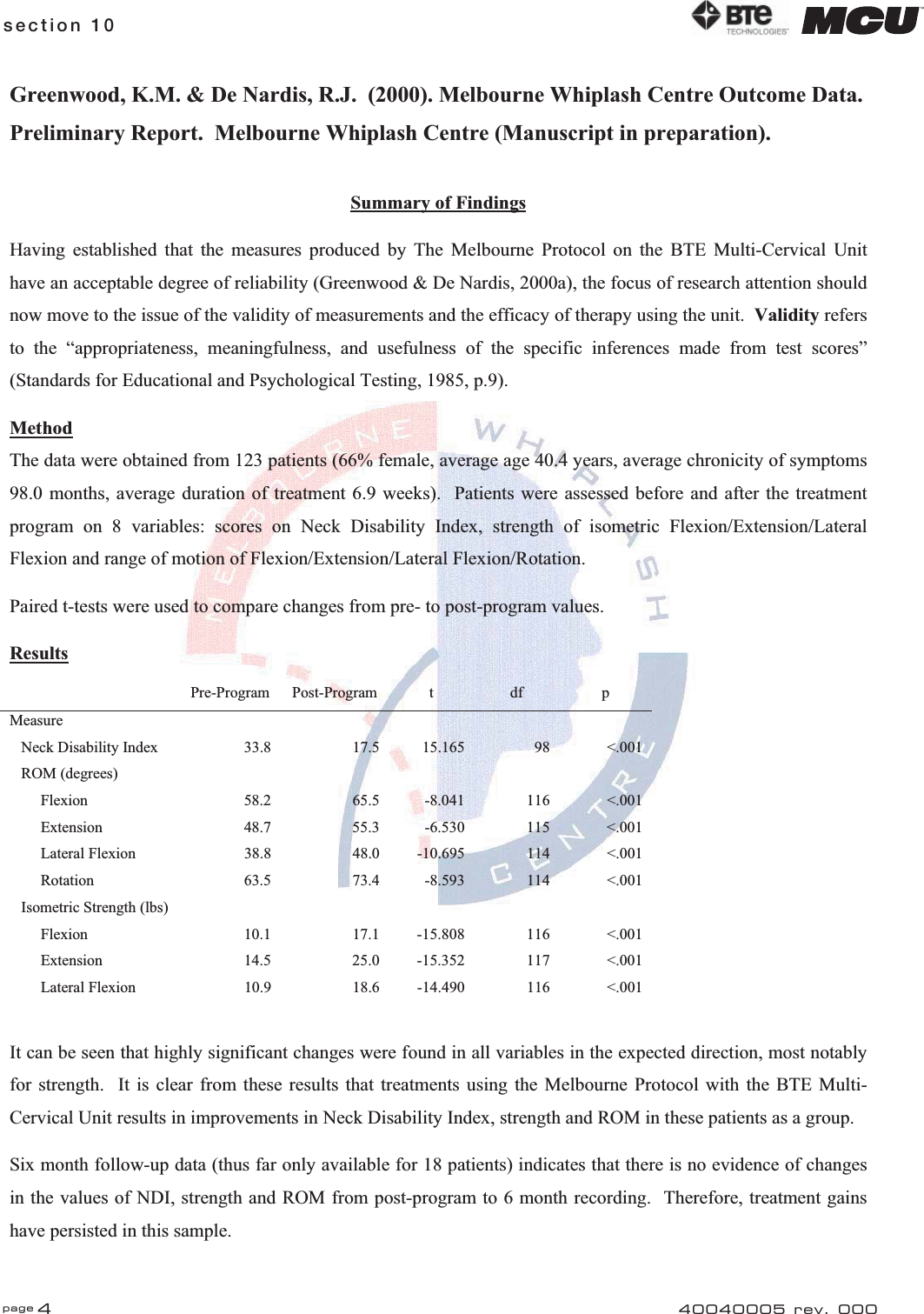 page 4section 10 40040005 rev. 000Greenwood, K.M. &amp; De Nardis, R.J.  (2000). Melbourne Whiplash Centre Outcome Data. Preliminary Report.  Melbourne Whiplash Centre (Manuscript in preparation). Summary of FindingsHaving established that the measures produced by The Melbourne Protocol on the BTE Multi-Cervical Unit have an acceptable degree of reliability (Greenwood &amp; De Nardis, 2000a), the focus of research attention should now move to the issue of the validity of measurements and the efficacy of therapy using the unit.  Validity refersto the “appropriateness, meaningfulness, and usefulness of the specific inferences made from test scores” (Standards for Educational and Psychological Testing, 1985, p.9). MethodThe data were obtained from 123 patients (66% female, average age 40.4 years, average chronicity of symptoms 98.0 months, average duration of treatment 6.9 weeks).  Patients were assessed before and after the treatment program on 8 variables: scores on Neck Disability Index, strength of isometric Flexion/Extension/Lateral Flexion and range of motion of Flexion/Extension/Lateral Flexion/Rotation. Paired t-tests were used to compare changes from pre- to post-program values. Results Pre-Program Post-Program t df p Measure            Neck Disability Index  33.8  17.5  15.165  98  &lt;.001    ROM (degrees)                   Flexion  58.2  65.5  -8.041  116  &lt;.001         Extension  48.7  55.3  -6.530  115  &lt;.001         Lateral Flexion  38.8  48.0  -10.695  114  &lt;.001         Rotation  63.5  73.4  -8.593  114  &lt;.001    Isometric Strength (lbs)                   Flexion  10.1  17.1  -15.808  116  &lt;.001         Extension  14.5  25.0  -15.352  117  &lt;.001         Lateral Flexion  10.9  18.6  -14.490  116  &lt;.001 It can be seen that highly significant changes were found in all variables in the expected direction, most notably for strength.  It is clear from these results that treatments using the Melbourne Protocol with the BTE Multi-Cervical Unit results in improvements in Neck Disability Index, strength and ROM in these patients as a group. Six month follow-up data (thus far only available for 18 patients) indicates that there is no evidence of changes in the values of NDI, strength and ROM from post-program to 6 month recording.  Therefore, treatment gains have persisted in this sample. 