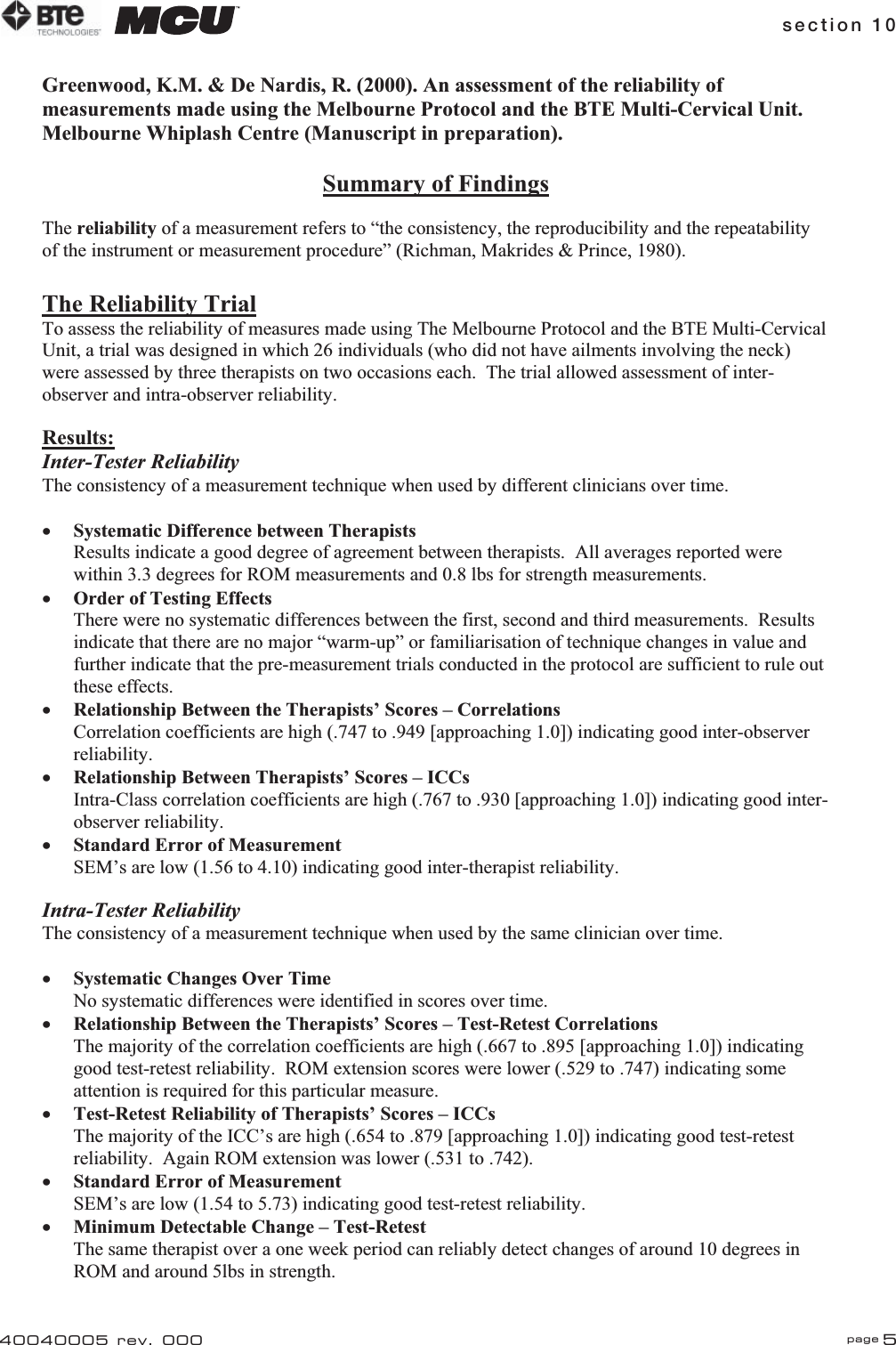 section 10 page 540040005 rev. 000Greenwood, K.M. &amp; De Nardis, R. (2000). An assessment of the reliability of measurements made using the Melbourne Protocol and the BTE Multi-Cervical Unit.  Melbourne Whiplash Centre (Manuscript in preparation). Summary of FindingsThe reliability of a measurement refers to “the consistency, the reproducibility and the repeatability of the instrument or measurement procedure” (Richman, Makrides &amp; Prince, 1980). The Reliability TrialTo assess the reliability of measures made using The Melbourne Protocol and the BTE Multi-Cervical Unit, a trial was designed in which 26 individuals (who did not have ailments involving the neck) were assessed by three therapists on two occasions each.  The trial allowed assessment of inter-observer and intra-observer reliability. Results:Inter-Tester ReliabilityThe consistency of a measurement technique when used by different clinicians over time. xSystematic Difference between TherapistsResults indicate a good degree of agreement between therapists.  All averages reported were within 3.3 degrees for ROM measurements and 0.8 lbs for strength measurements. xOrder of Testing EffectsThere were no systematic differences between the first, second and third measurements.  Results indicate that there are no major “warm-up” or familiarisation of technique changes in value and further indicate that the pre-measurement trials conducted in the protocol are sufficient to rule out these effects.  xRelationship Between the Therapists’ Scores – CorrelationsCorrelation coefficients are high (.747 to .949 [approaching 1.0]) indicating good inter-observer reliability. xRelationship Between Therapists’ Scores – ICCsIntra-Class correlation coefficients are high (.767 to .930 [approaching 1.0]) indicating good inter-observer reliability. xStandard Error of MeasurementSEM’s are low (1.56 to 4.10) indicating good inter-therapist reliability. Intra-Tester Reliability The consistency of a measurement technique when used by the same clinician over time. xSystematic Changes Over TimeNo systematic differences were identified in scores over time. xRelationship Between the Therapists’ Scores – Test-Retest CorrelationsThe majority of the correlation coefficients are high (.667 to .895 [approaching 1.0]) indicating good test-retest reliability.  ROM extension scores were lower (.529 to .747) indicating some attention is required for this particular measure. xTest-Retest Reliability of Therapists’ Scores – ICCsThe majority of the ICC’s are high (.654 to .879 [approaching 1.0]) indicating good test-retest reliability.  Again ROM extension was lower (.531 to .742). xStandard Error of MeasurementSEM’s are low (1.54 to 5.73) indicating good test-retest reliability. xMinimum Detectable Change – Test-RetestThe same therapist over a one week period can reliably detect changes of around 10 degrees in ROM and around 5lbs in strength. 