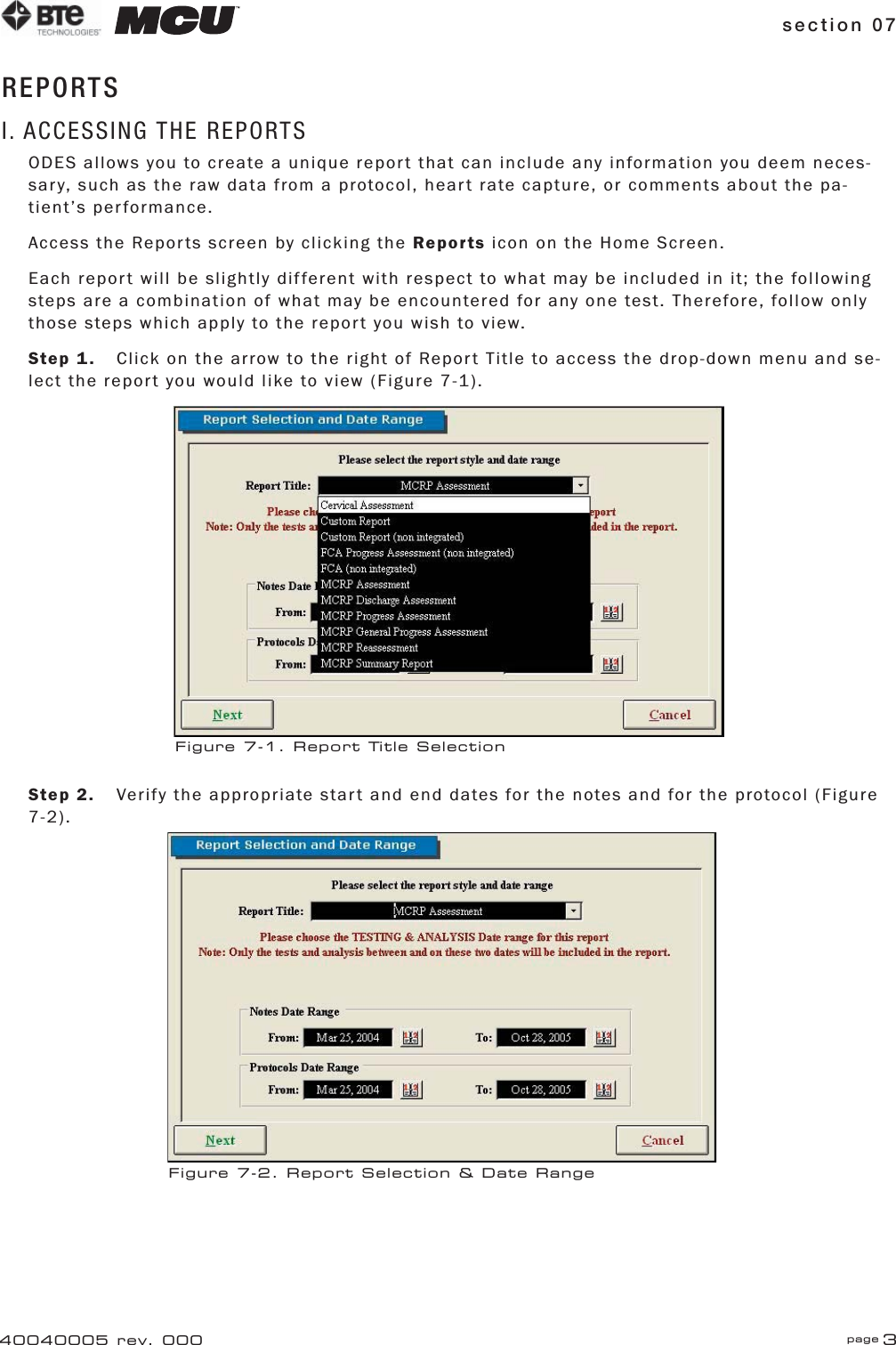 section 07 page 340040005 rev. 000REPORTSI. ACCESSING THE REPORTSODES allows you to create a unique report that can include any information you deem neces-sary, such as the raw data from a protocol, heart rate capture, or comments about the pa-tient’s performance.Access the Reports screen by clicking the Reports icon on the Home Screen.Each report will be slightly different with respect to what may be included in it; the following steps are a combination of what may be encountered for any one test. Therefore, follow only those steps which apply to the report you wish to view.Step 1.  Click on the arrow to the right of Report Title to access the drop-down menu and se-lect the report you would like to view (Figure 7-1).Step 2.  Verify the appropriate start and end dates for the notes and for the protocol (Figure 7-2).Figure 7-1. Report Title SelectionFigure 7-2. Report Selection &amp; Date Range