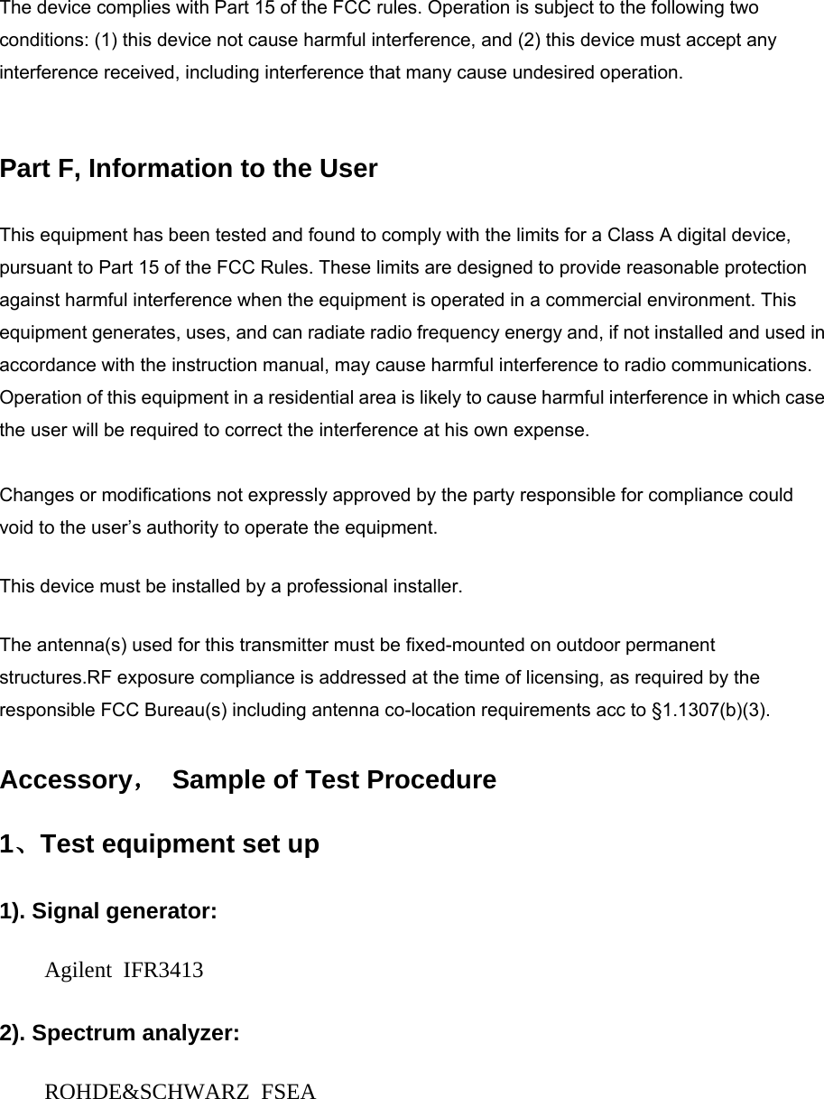 The device complies with Part 15 of the FCC rules. Operation is subject to the following two conditions: (1) this device not cause harmful interference, and (2) this device must accept any interference received, including interference that many cause undesired operation.    Part F, Information to the User   This equipment has been tested and found to comply with the limits for a Class A digital device, pursuant to Part 15 of the FCC Rules. These limits are designed to provide reasonable protection against harmful interference when the equipment is operated in a commercial environment. This equipment generates, uses, and can radiate radio frequency energy and, if not installed and used in accordance with the instruction manual, may cause harmful interference to radio communications. Operation of this equipment in a residential area is likely to cause harmful interference in which case the user will be required to correct the interference at his own expense.    Changes or modifications not expressly approved by the party responsible for compliance could void to the user’s authority to operate the equipment. This device must be installed by a professional installer.   The antenna(s) used for this transmitter must be fixed-mounted on outdoor permanent structures.RF exposure compliance is addressed at the time of licensing, as required by the responsible FCC Bureau(s) including antenna co-location requirements acc to §1.1307(b)(3). Accessory，  Sample of Test Procedure 1、Test equipment set up 1). Signal generator: Agilent IFR3413 2). Spectrum analyzer: ROHDE&amp;SCHWARZ FSEA 