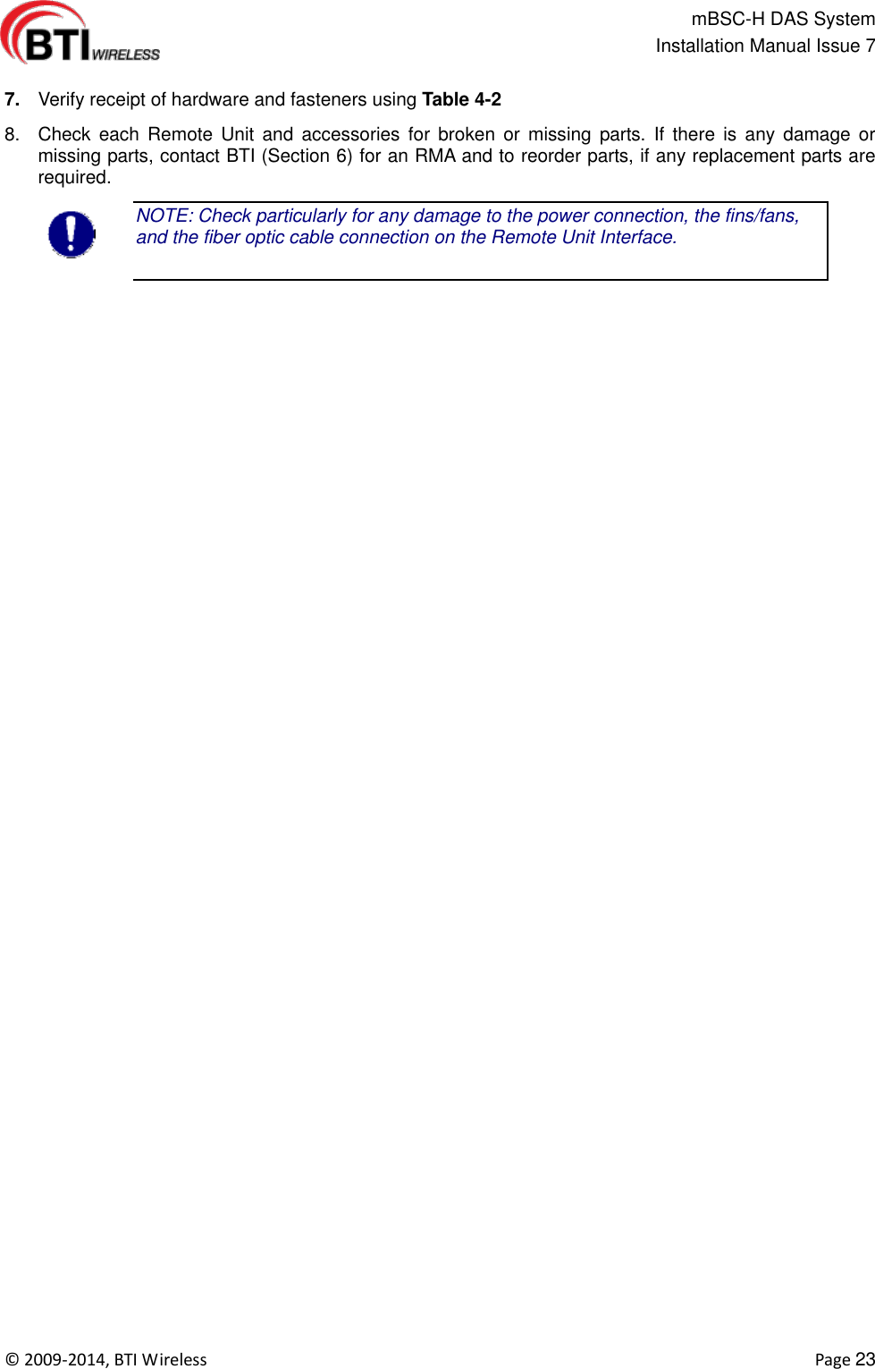                                                   mBSC-H DAS System   Installation Manual Issue 7  ©  2009-2014, BTI Wireless    Page 23  7. Verify receipt of hardware and fasteners using Table 4-2 8.  Check  each  Remote  Unit  and  accessories  for  broken  or missing  parts.  If  there  is  any  damage  or missing parts, contact BTI (Section 6) for an RMA and to reorder parts, if any replacement parts are required. NOTE: Check particularly for any damage to the power connection, the fins/fans, and the fiber optic cable connection on the Remote Unit Interface.  