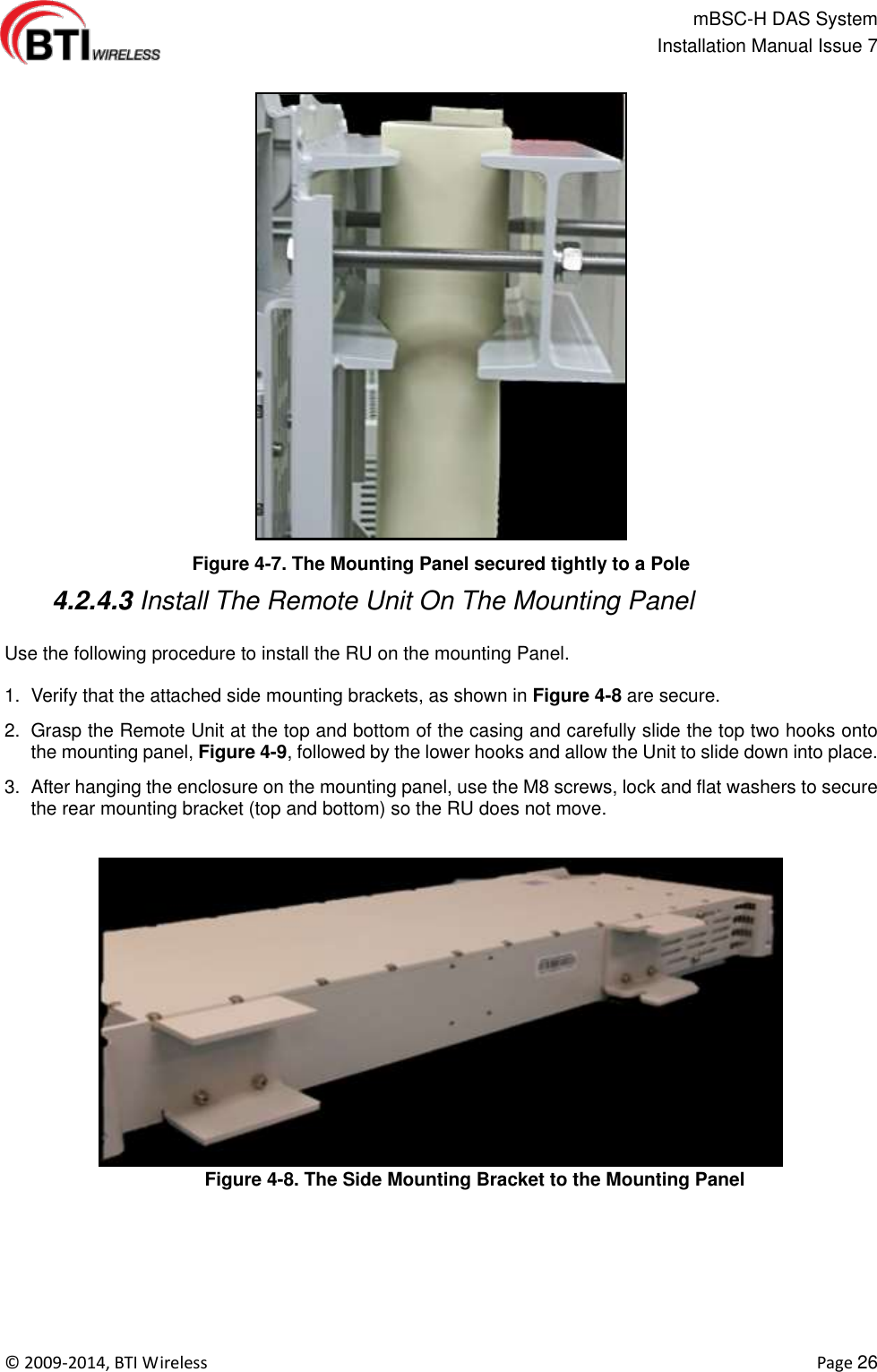                                                   mBSC-H DAS System   Installation Manual Issue 7  ©  2009-2014, BTI Wireless    Page 26  Figure 4-7. The Mounting Panel secured tightly to a Pole  4.2.4.3 Install The Remote Unit On The Mounting Panel  Use the following procedure to install the RU on the mounting Panel.  1.  Verify that the attached side mounting brackets, as shown in Figure 4-8 are secure.   2.  Grasp the Remote Unit at the top and bottom of the casing and carefully slide the top two hooks onto the mounting panel, Figure 4-9, followed by the lower hooks and allow the Unit to slide down into place. 3.  After hanging the enclosure on the mounting panel, use the M8 screws, lock and flat washers to secure the rear mounting bracket (top and bottom) so the RU does not move.  Figure 4-8. The Side Mounting Bracket to the Mounting Panel  