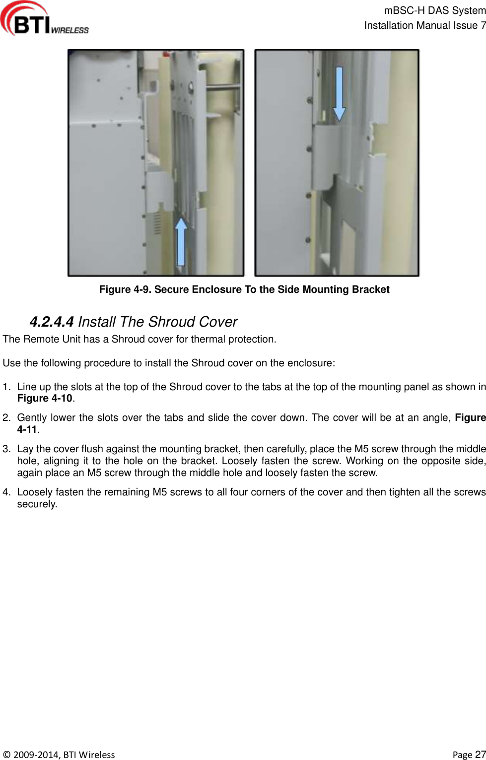                                                   mBSC-H DAS System   Installation Manual Issue 7  ©  2009-2014, BTI Wireless    Page 27  Figure 4-9. Secure Enclosure To the Side Mounting Bracket   4.2.4.4 Install The Shroud Cover The Remote Unit has a Shroud cover for thermal protection.  Use the following procedure to install the Shroud cover on the enclosure:    1.  Line up the slots at the top of the Shroud cover to the tabs at the top of the mounting panel as shown in Figure 4-10. 2.  Gently lower the slots over the tabs and slide the cover down. The cover will be at an angle, Figure 4-11. 3.  Lay the cover flush against the mounting bracket, then carefully, place the M5 screw through the middle hole, aligning it to the hole on the bracket. Loosely fasten the screw. Working on the opposite side, again place an M5 screw through the middle hole and loosely fasten the screw.   4.  Loosely fasten the remaining M5 screws to all four corners of the cover and then tighten all the screws securely. 