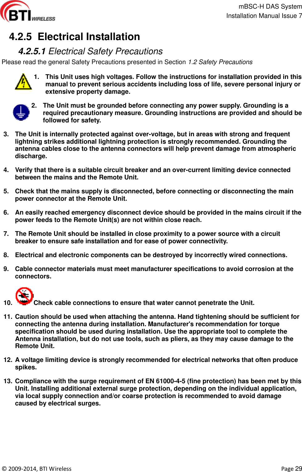                                                   mBSC-H DAS System   Installation Manual Issue 7  ©  2009-2014, BTI Wireless    Page 29   4.2.5  Electrical Installation  4.2.5.1 Electrical Safety Precautions Please read the general Safety Precautions presented in Section 1.2 Safety Precautions  1.  This Unit uses high voltages. Follow the instructions for installation provided in this manual to prevent serious accidents including loss of life, severe personal injury or extensive property damage. 2.  The Unit must be grounded before connecting any power supply. Grounding is a required precautionary measure. Grounding instructions are provided and should be followed for safety. 3.  The Unit is internally protected against over-voltage, but in areas with strong and frequent lightning strikes additional lightning protection is strongly recommended. Grounding the antenna cables close to the antenna connectors will help prevent damage from atmospheric discharge.   4.  Verify that there is a suitable circuit breaker and an over-current limiting device connected between the mains and the Remote Unit. 5.  Check that the mains supply is disconnected, before connecting or disconnecting the main power connector at the Remote Unit. 6.  An easily reached emergency disconnect device should be provided in the mains circuit if the power feeds to the Remote Unit(s) are not within close reach. 7.  The Remote Unit should be installed in close proximity to a power source with a circuit breaker to ensure safe installation and for ease of power connectivity. 8.  Electrical and electronic components can be destroyed by incorrectly wired connections. 9.  Cable connector materials must meet manufacturer specifications to avoid corrosion at the connectors. 10.  Check cable connections to ensure that water cannot penetrate the Unit. 11. Caution should be used when attaching the antenna. Hand tightening should be sufficient for connecting the antenna during installation. Manufacturer&apos;s recommendation for torque specification should be used during installation. Use the appropriate tool to complete the Antenna installation, but do not use tools, such as pliers, as they may cause damage to the Remote Unit. 12. A voltage limiting device is strongly recommended for electrical networks that often produce spikes. 13. Compliance with the surge requirement of EN 61000-4-5 (fine protection) has been met by this Unit. Installing additional external surge protection, depending on the individual application, via local supply connection and/or coarse protection is recommended to avoid damage caused by electrical surges.       