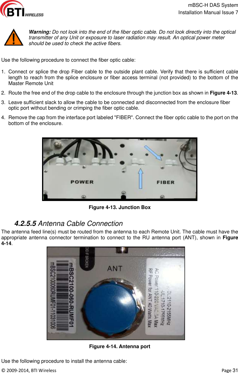                                                   mBSC-H DAS System   Installation Manual Issue 7  ©  2009-2014, BTI Wireless    Page 31   Warning: Do not look into the end of the fiber optic cable. Do not look directly into the optical transmitter of any Unit or exposure to laser radiation may result. An optical power meter should be used to check the active fibers.  Use the following procedure to connect the fiber optic cable:  1.  Connect or splice the drop Fiber cable to the outside plant cable. Verify that there is sufficient cable length to reach from the splice enclosure or fiber access terminal (not provided) to the bottom of the Master Remote Unit 2.  Route the free end of the drop cable to the enclosure through the junction box as shown in Figure 4-13. 3.  Leave sufficient slack to allow the cable to be connected and disconnected from the enclosure fiber optic port without bending or crimping the fiber optic cable. 4.  Remove the cap from the interface port labeled &quot;FIBER&quot;. Connect the fiber optic cable to the port on the bottom of the enclosure.  Figure 4-13. Junction Box   4.2.5.5 Antenna Cable Connection The antenna feed line(s) must be routed from the antenna to each Remote Unit. The cable must have the appropriate antenna connector termination to connect to the RU antenna port (ANT), shown in Figure 4-14.   Figure 4-14. Antenna port  Use the following procedure to install the antenna cable: 