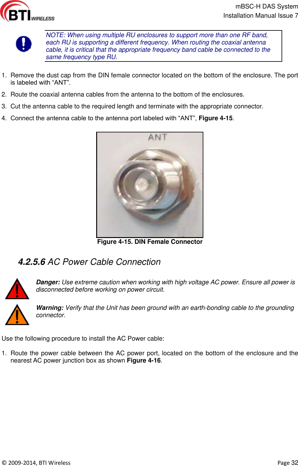                                                   mBSC-H DAS System   Installation Manual Issue 7  ©  2009-2014, BTI Wireless    Page 32  NOTE: When using multiple RU enclosures to support more than one RF band, each RU is supporting a different frequency. When routing the coaxial antenna cable, it is critical that the appropriate frequency band cable be connected to the same frequency type RU.  1.  Remove the dust cap from the DIN female connector located on the bottom of the enclosure. The port is labeled with “ANT”. 2.  Route the coaxial antenna cables from the antenna to the bottom of the enclosures. 3.  Cut the antenna cable to the required length and terminate with the appropriate connector. 4. Connect the antenna cable to the antenna port labeled with “ANT”, Figure 4-15. Figure 4-15. DIN Female Connector   4.2.5.6 AC Power Cable Connection   Danger: Use extreme caution when working with high voltage AC power. Ensure all power is disconnected before working on power circuit.  Warning: Verify that the Unit has been ground with an earth-bonding cable to the grounding connector.  Use the following procedure to install the AC Power cable:  1.  Route the power cable between the AC power port, located on the bottom of the enclosure and the nearest AC power junction box as shown Figure 4-16. 