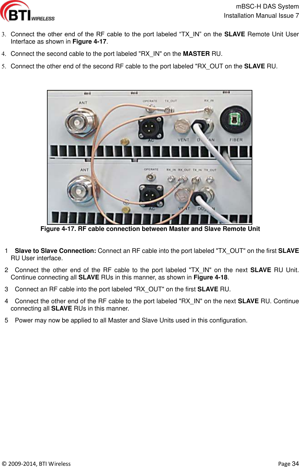                                                   mBSC-H DAS System   Installation Manual Issue 7  ©  2009-2014, BTI Wireless    Page 34   Connect the other end of the RF cable to the port labeled “TX_IN” on the  SLAVE Remote Unit User Interface as shown in Figure 4-17.   Connect the second cable to the port labeled &quot;RX_IN&quot; on the MASTER RU.   Connect the other end of the second RF cable to the port labeled &quot;RX_OUT on the SLAVE RU.  Figure 4-17. RF cable connection between Master and Slave Remote Unit   1   Slave to Slave Connection: Connect an RF cable into the port labeled &quot;TX_OUT&quot; on the first SLAVE RU User interface.  2    Connect the  other  end of the RF  cable  to  the port labeled &quot;TX_IN&quot;  on  the  next  SLAVE  RU  Unit. Continue connecting all SLAVE RUs in this manner, as shown in Figure 4-18.  3    Connect an RF cable into the port labeled &quot;RX_OUT&quot; on the first SLAVE RU.  4    Connect the other end of the RF cable to the port labeled &quot;RX_IN&quot; on the next SLAVE RU. Continue connecting all SLAVE RUs in this manner.  5    Power may now be applied to all Master and Slave Units used in this configuration.   