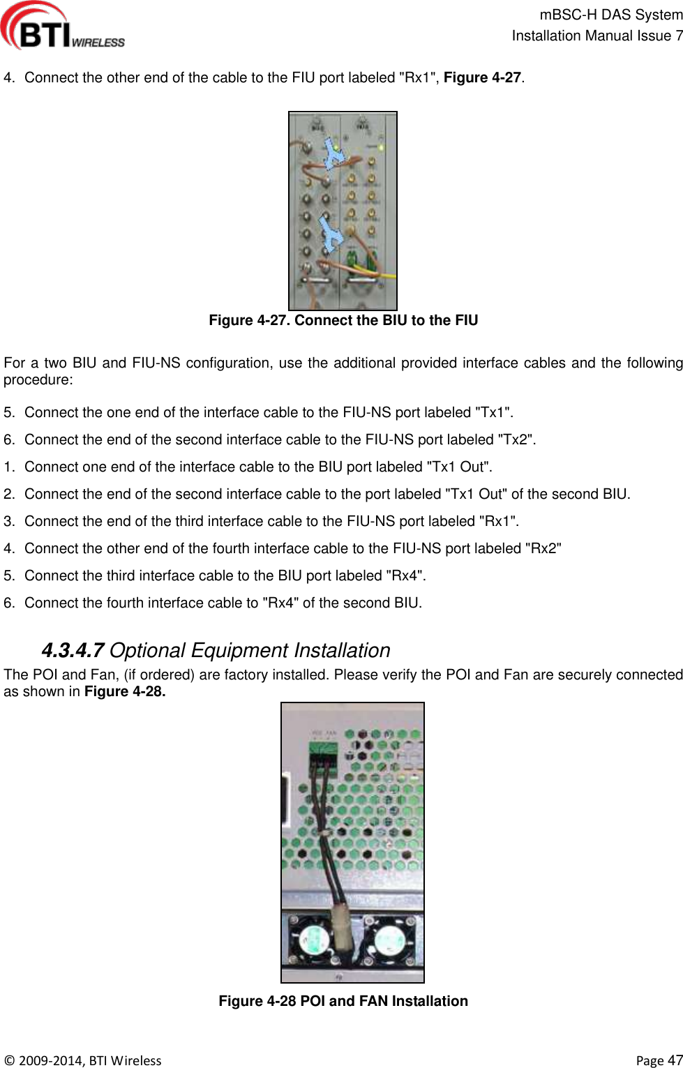                                                   mBSC-H DAS System   Installation Manual Issue 7  ©  2009-2014, BTI Wireless    Page 47  4.  Connect the other end of the cable to the FIU port labeled &quot;Rx1&quot;, Figure 4-27. Figure 4-27. Connect the BIU to the FIU  For a two BIU and FIU-NS configuration, use the additional provided interface cables and the following procedure:  5.  Connect the one end of the interface cable to the FIU-NS port labeled &quot;Tx1&quot;. 6.  Connect the end of the second interface cable to the FIU-NS port labeled &quot;Tx2&quot;. 1.  Connect one end of the interface cable to the BIU port labeled &quot;Tx1 Out&quot;. 2.  Connect the end of the second interface cable to the port labeled &quot;Tx1 Out&quot; of the second BIU. 3.  Connect the end of the third interface cable to the FIU-NS port labeled &quot;Rx1&quot;. 4.  Connect the other end of the fourth interface cable to the FIU-NS port labeled &quot;Rx2&quot; 5.  Connect the third interface cable to the BIU port labeled &quot;Rx4&quot;. 6.  Connect the fourth interface cable to &quot;Rx4&quot; of the second BIU.   4.3.4.7 Optional Equipment Installation The POI and Fan, (if ordered) are factory installed. Please verify the POI and Fan are securely connected as shown in Figure 4-28. Figure 4-28 POI and FAN Installation  